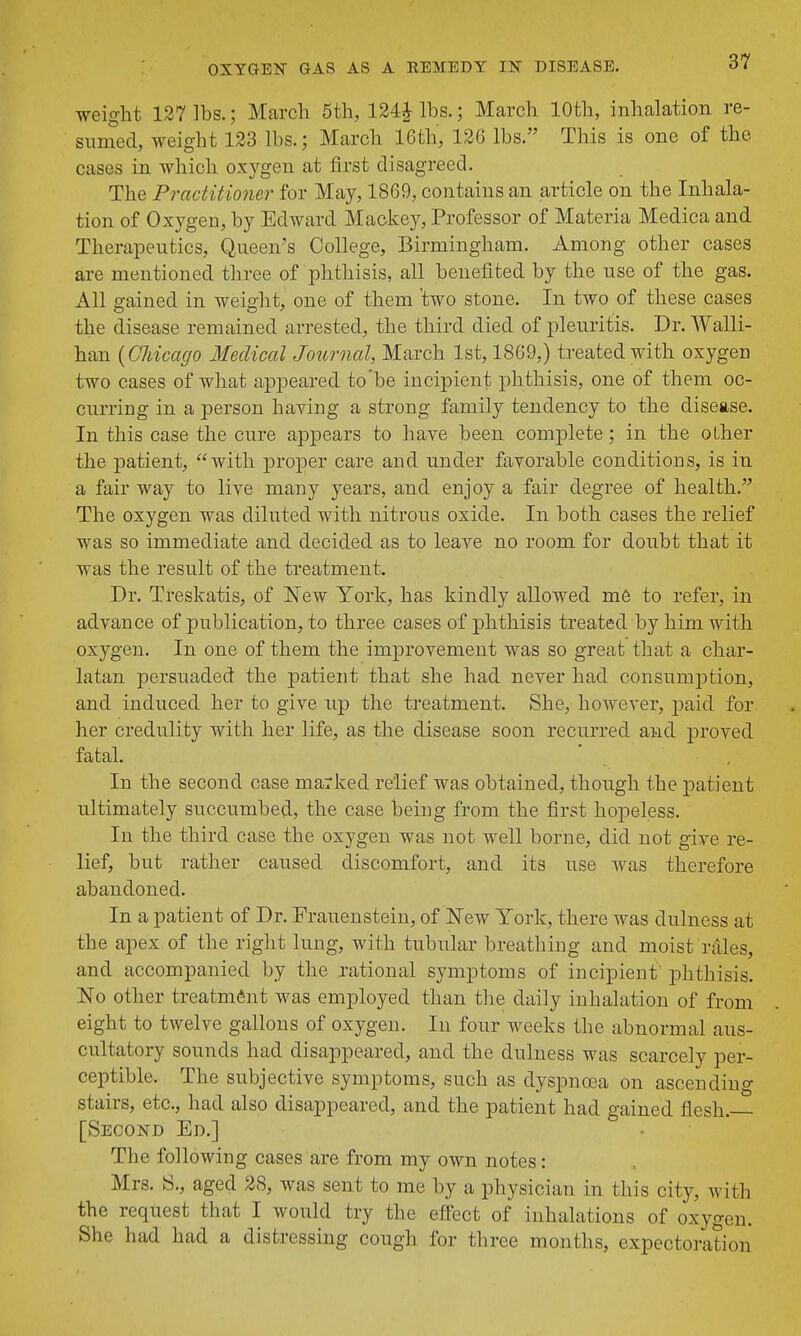 weight 127 lbs.; March 5th, lbs.; March 10th, inhalation re- sumed, weight 133 lbs.; March 16th, 126 lbs. This is one of the cases in which oxygen at first disagreed. The Practitioner for May, 1869, contains an article on the Inhala- tion of Oxygen, by Edward Mackey, Professor of Materia Medica and Therapeutics, Queen's College, Birmingham. Among other cases are mentioned three of phthisis, all benefited by the use of the gas. All gained in weight, one of them two stone. In two of these cases the disease remained arrested, the third died of pleuritis. Dr. Walli- han {Chicago Medical Journal, March 1st, 1869,) treated with oxygen two cases of what appeared to be incipient phthisis, one of them oc- curring in a person having a strong family tendency to the disease. In this case the cure appears to have been complete; in the other the patient, with proper care and under favorable conditions, is in a fair way to live many years, and enjoy a fair degree of health. The oxygen was diluted with nitrous oxide. In both cases the relief was so immediate and decided as to leave no room for doubt that it was the result of the treatment. Dr. Treskatis, of New York, has kindly allowed m6 to refer, in advance of publication, to three cases of phthisis treated by him with oxygen. In one of them the improvement was so great that a char- latan persuaded the patient that she had never had consumption, and induced her to give up the treatment. She, however, paid for her credulity with her life, as the disease soon recurred and proved fatal. In the second case marked relief was obtained, though the patient ultimately succumbed, the case beiug from the first hopeless. In the third case the oxygen was not well borne, did not give re- lief, but rather caused discomfort, and its use was therefore abandoned. In a patient of Dr. Frauenstein, of New York, there was dulness at the apex of the right lung, with tubular breathing and moist rales, and accompanied by the rational symptoms of incipient phthisis. No other treatment was employed than the daily inhalation of from eight to twelve gallons of oxygen. In four weeks the abnormal aus- cultatory sounds had disappeared, and the dulness was scarcely per- ceptible. The subjective symptoms, such as dyspnoea on ascending stairs, etc., had also disappeared, and the patient had gained flesh. [Second Ed.] The following cases are from my own notes: Mrs. S., aged 28, was sent to me by a physician in this city, with the request that I would try the effect of inhalations of oxygen. She had had a distressing cough for three months, expectoration