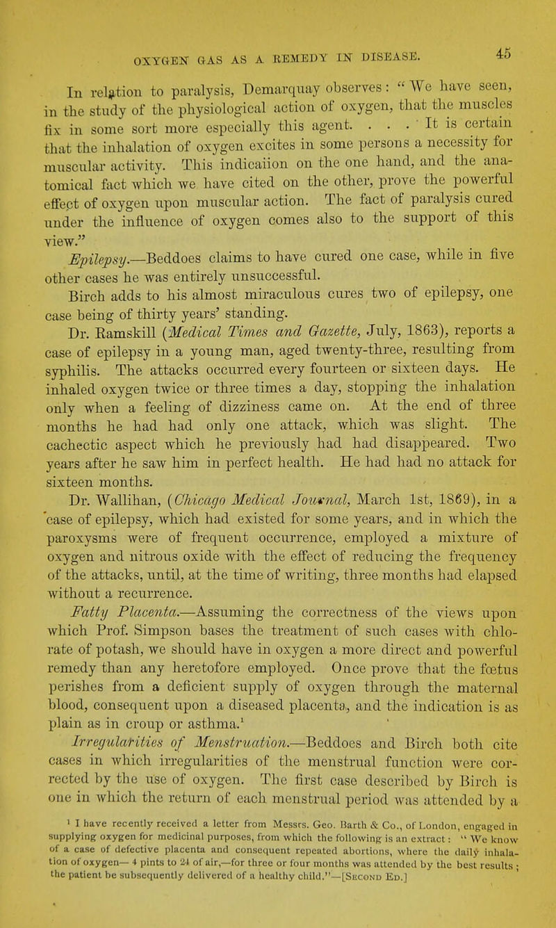 In reliition to paralysis, Demarquay observes:  We have seen, in the study of the physiological action of oxygen, that the muscles fix in some sort more especially this agent. . . . ' It is certain that the inhalation of oxygen excites in some persons a necessity for muscular activity. This indicaiion on the one hand, and the ana- tomical fact which we have cited on the other, prove the powerful effect of oxygen upon muscular action. The fact of paralysis cured under the influence of oxygen comes also to the support of this view. Epilepsy.—Beddoes claims to have cured one case, while in five other cases he was entirely unsuccessful. Birch adds to his almost miraculous cures two of epilepsy, one case being of thirty years' standing. Dr. Eamskill {Medical Times and Gazette, July, 1863), reports a case of epilepsy in a young man, aged twenty-three, resulting from syphilis. The attacks occurred every fourteen or sixteen days. He inhaled oxygen twice or three times a day, stopping the inhalation only when a feeling of dizziness came on. At the end of three months he had had only one attack, which was slight. The cachectic aspect which he previously had had disappeared. Two years after he saw him in perfect health. He had had no attack for sixteen months. Dr. Wallihan, (Chicago Medical Jom-nal, March 1st, 1869), in a case of epilepsy, which had existed for some years, and in which the paroxysms were of frequent occurrence, employed a mixture of oxygen and nitrous oxide with the effect of reducing the frequency of the attacks, until, at the time of writing, three months had elapsed without a recurrence. Fatty Placenta.—Assuming the correctness of the views upon which Prof. Simpson bases the treatment of such cases with chlo- rate of potash, we should have in oxygen a more direct and powerful remedy than any heretofore employed. Once prove that the foetus perishes from a deficient supply of oxygen through the maternal blood, consequent upon a diseased placenta,, and the indication is as XJlain as in croup or asthma.' Irregularities of Menstruation.—Beddoes and Birch both cite cases in which irregularities of the menstrual function were cor- rected by the use of oxygen. The first case described by Birch is one in which the return of each menstrual period was attended by a 1 I have recentlj'received a letter from Messrs. Geo. Barth & Co., of London, engaged in supplying oxygen for medicinal purposes, from whicii the following is an extract:  We know of a case of defective placcnU and consequent repeated abortions, where the daily inhala- tion of oxygen— 4 pints to 24 of air,—for three or four months was attended by the best results • the patient be subsequently delivered of a healthy child.—[Second Ed.J