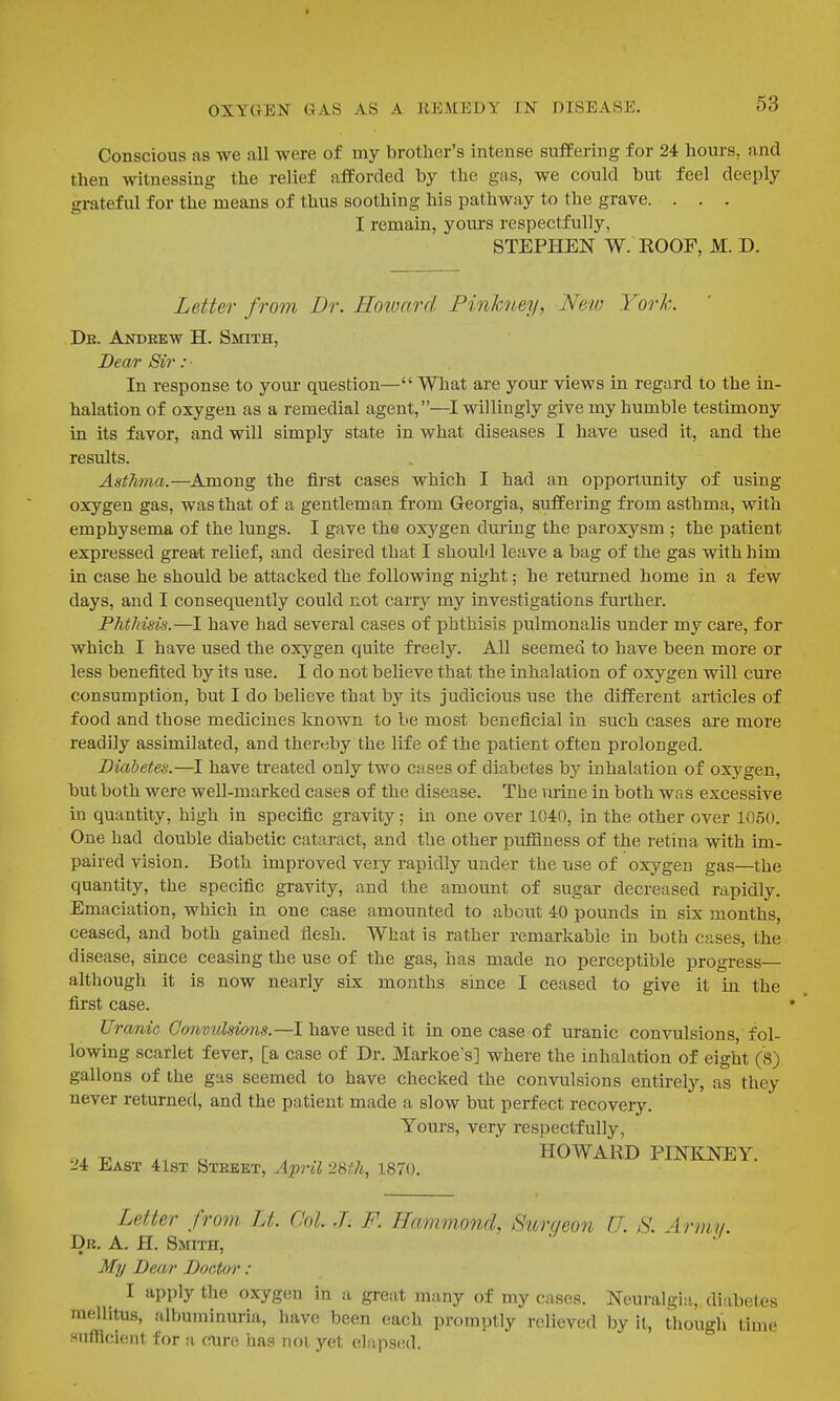 Conscious as we all were of my brother's intense suffering for 24 hours, and then witnessing the relief afforded by the gas, we could but feel deeply grateful for the means of thus soothing his pathway to the grave. . . . I remain, yours respectfully, STEPHEN W. ROOF, M. D. Letter from Dr. Hoioard Pinhney, New York. De. Andrew H. Smith, Dear Sir : In response to youi- question—What are yom- views in regard to the in- halation of oxygen as a remedial agent,—I willingly give my humble testimony in its favor, and will simply state in what diseases I have used it, and the results. Asthma.—Among the fii-st cases which I had an opportunity of using oxygen gas, was that of a gentleman from Georgia, suffering from asthma, with emphysema of the lungs. I gave the oxygen during the paroxysm ; the patient expressed great relief, and desired that I should leave a bag of the gas with him in case he should be attacked the following night; he returned home in a few days, and I consequently could not carry my investigations further. Phthisis.—I have had several cases of phthisis pulmonalis under my care, for which I have used the oxygen quite freel3^ All seemed to have been more or less benefited by its use. I do not believe that the inhalation of oxygen will cure consumption, but I do believe that by its judicious use the different articles of food and those medicines known to be most beneficial in such cases are more readily assimilated, and thereby the life of the patient often prolonged. Diabetes.—I have treated only two cases of diabetes by inhalation of oxygen, but both were well-marked cases of the disease. The nrine in both was excessive in quantity, high in specific gravity; in one over 1040, in the other over 1050. One had double diabetic cataract, and the other puffiness of the retina with im- paired vision. Both improved very rapidly under the use of oxygen gas—the quantity, the specific gravity, and the amount of sugar decreased rapidly. Emaciation, which in one case amounted to about 40 pounds in six months, ceased, and both gained flesh. What is rather remarkable in both cases, the disease, since ceasing the use of the gas, has made no perceptible progress— although it is now nearly six months since I ceased to give it in the first case. Urania Oonvulsions.—I have used it in one case of uranic convulsions, fol- lowing scarlet fever, [a case of Dr. Markoe's] where the inhalation of eight (8) gallons of the gas seemed to have checked the convulsions entirely, as they never returned, and the patient made a slow but perfect recovery. Youi's, very respectfully, ^ , , , . , HOWARD PINKNEY. 24 East 41st Steket, April 2St7i, 1870. Letter from Lt. Col. .T. F. Hammmid, Surgeon U. S. Arm.!/. Dr. a. H. Smith, My Dear Doctor : I apply the oxygen in a great many of my cases. Neuralgia, diabetes mellitus, albuminuria, have been each promptly relieved by it, though time Hufflcient for a cure has not yet elapscul.