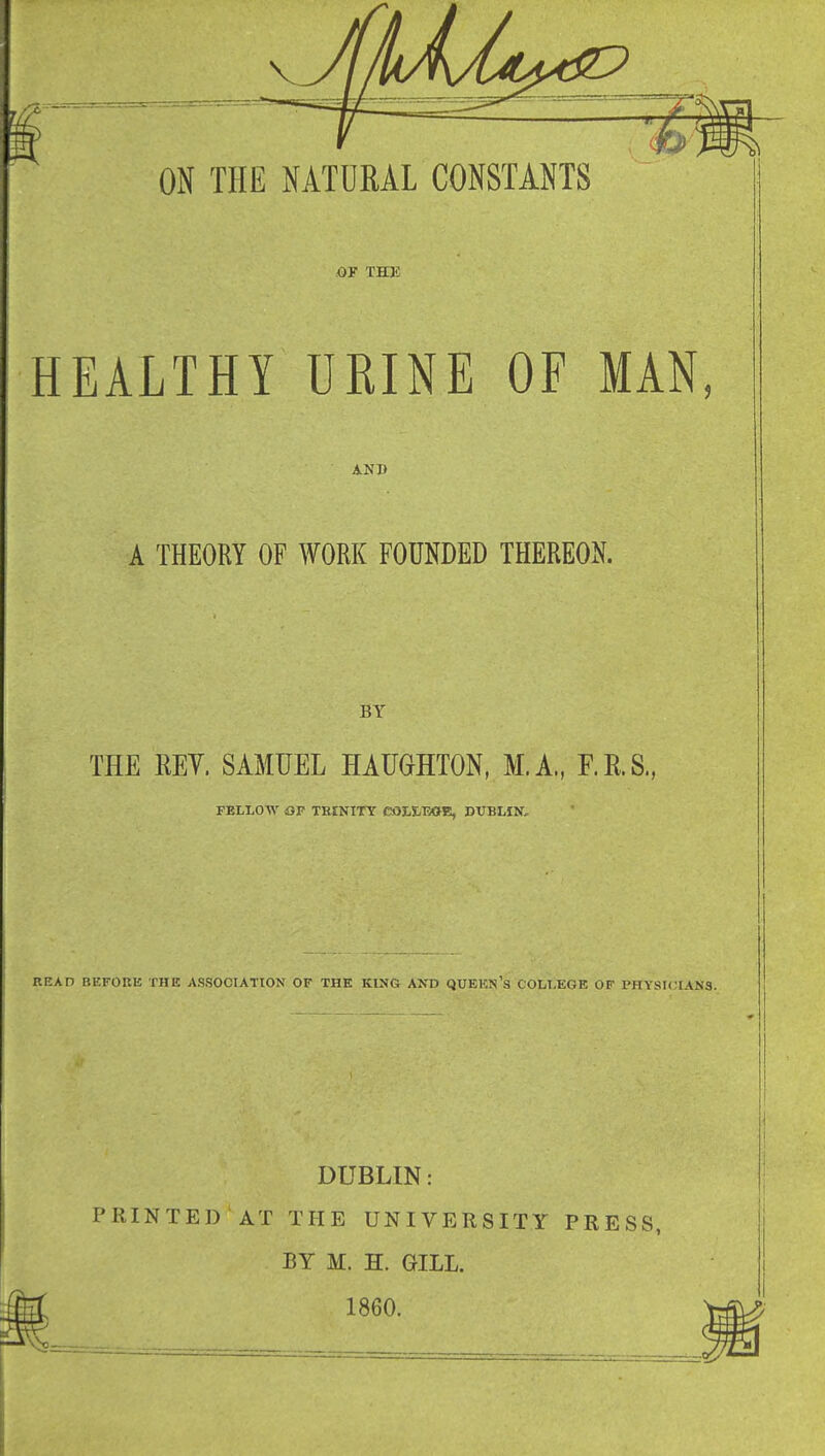 OF THE HEALTHY URINE OF MAN, A-ND A THEORY OF WORK FOUNDED THEREON. BY THE EEY. SAMUEL HAUOTTON, M.A., F.E.S., FELLOW OP TKINITY COLIEOE, DUBLIN, BEAD BEFORE THE ASSOCIATION OF THE KING A^^> QUBKN's COLLEGE OP PHYSKUANS. DUBLIN: PRINTED AT THE UNIVERSITY PRESS, BY M. H. GILL. 1860.