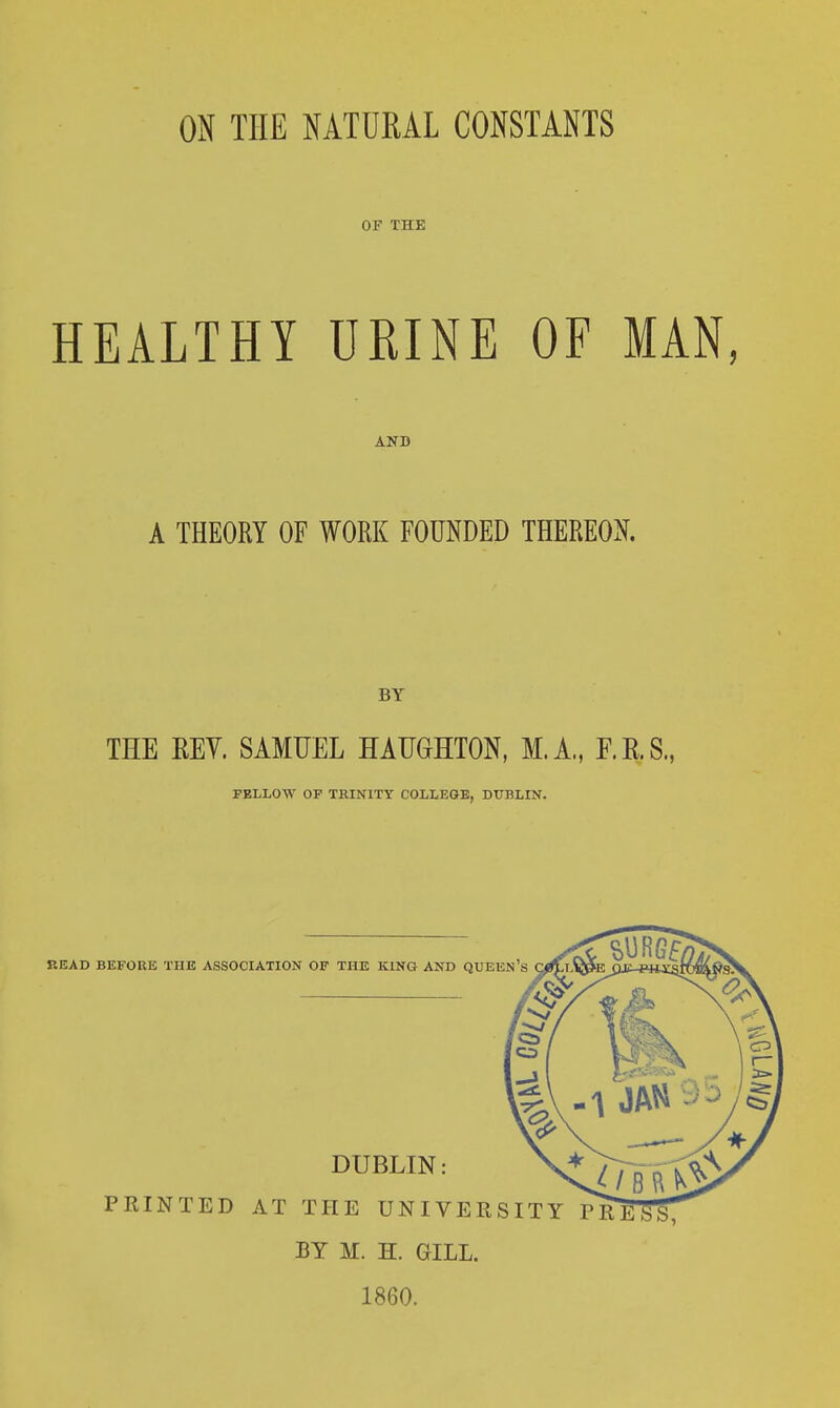 OF THE HEALTHY URINE OF MAN, ANB A THEORY OF WORK FOUNDED THEREON. BY THE REV. SAMUEL HATJGHTON, M.A., F.E.S., FELLOW OF TRINITY COLLEGE, DUBLIN. BY M. H. GILL. 1860.