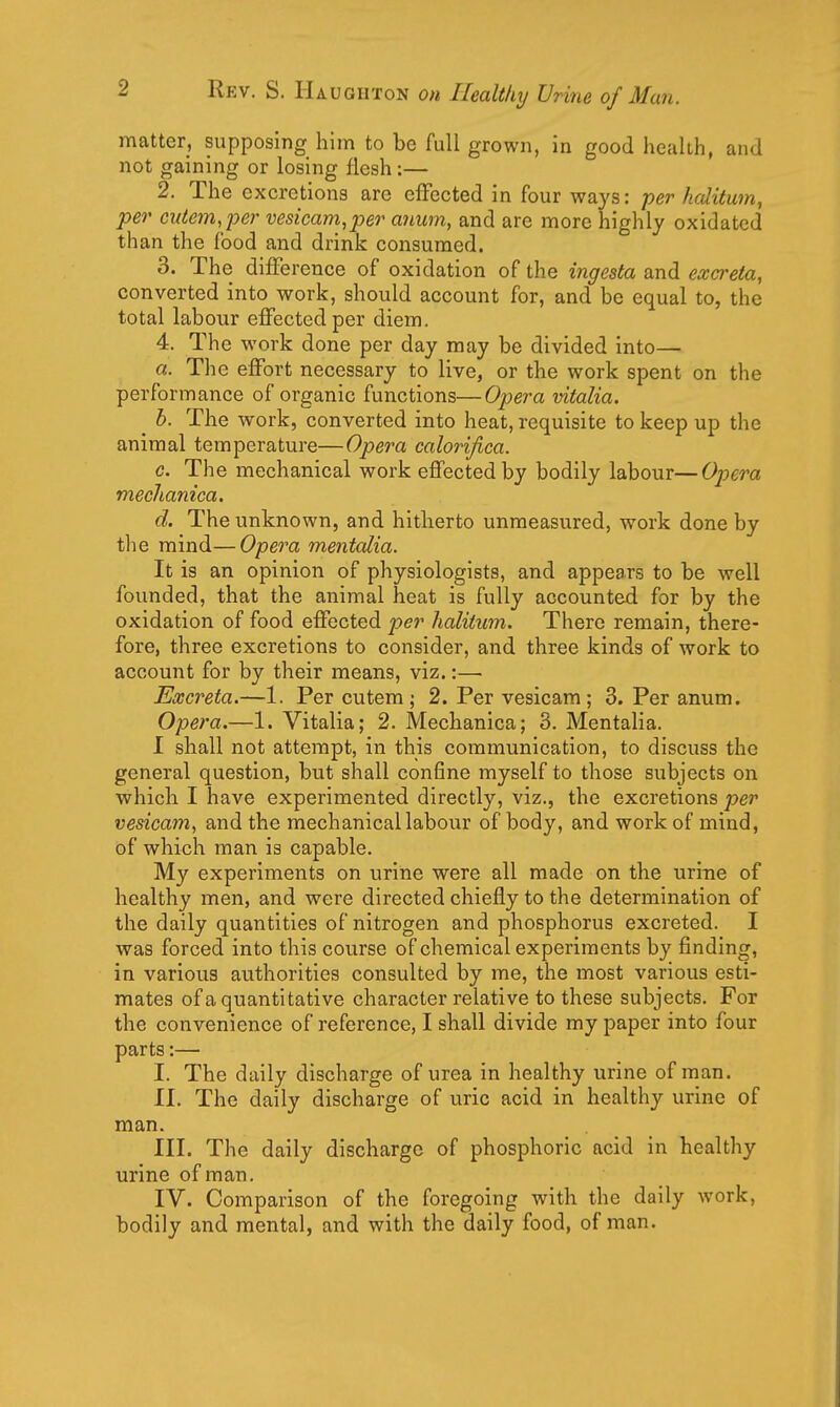 matter, supposing him to be full grown, in good health, and not gaining or losing flesh:— 2. The excretions are effected in four ways: per halitwn, per cutem,per vesicam,per anum, and are more highly oxidated than the food and drink consumed. 3. The difference of oxidation of the ingesta and excreta, converted into work, should account for, and be equal to, the total labour effected per diem. 4. The work done per day may be divided into— a. The effort necessary to live, or the work spent on the performance of organic functions—Opera vitalia. ^ b. The work, converted into heat, requisite to keep up the animal temperature—Opera calorifica. c. The mechanical work effected by bodily labour—Opera meclianica. d. The unknown, and hitherto unmeasured, work done by the mind—Opera mentalia. It is an opinion of physiologists, and appears to be well founded, that the animal heat is fully accounted for by the oxidation of food effected per halitum. There remain, there- fore, three excretions to consider, and three kinds of work to account for by their means, viz.:—■ Excreta.—1. Per cutem ; 2. Per vesicam ; 3. Per anum. Opera.—1. Vitalia; 2. Mechanica; 3. Mentalia. I shall not attempt, in this communication, to discuss the general question, but shall confine myself to those subjects on which I have experimented directly, viz., the excretions per vesicam, and the mechanical labour of body, and work of mind, of which man is capable. My experiments on urine were all made on the urine of healthy men, and were directed chiefly to the determination of the daily quantities of nitrogen and phosphorus excreted. I was forced into this course of chemical experiments by finding, in various authorities consulted by me, the most various esti- mates of a quantitative character relative to these subjects. For the convenience of reference, I shall divide my paper into four parts:— I. The daily discharge of urea in healthy urine of man. II. The daily discharge of uric acid in healthy urine of man. III. The daily discharge of phosphoric acid in healthy urine of man, IV. Comparison of the foregoing with the daily work, bodily and mental, and with the daily food, of man.