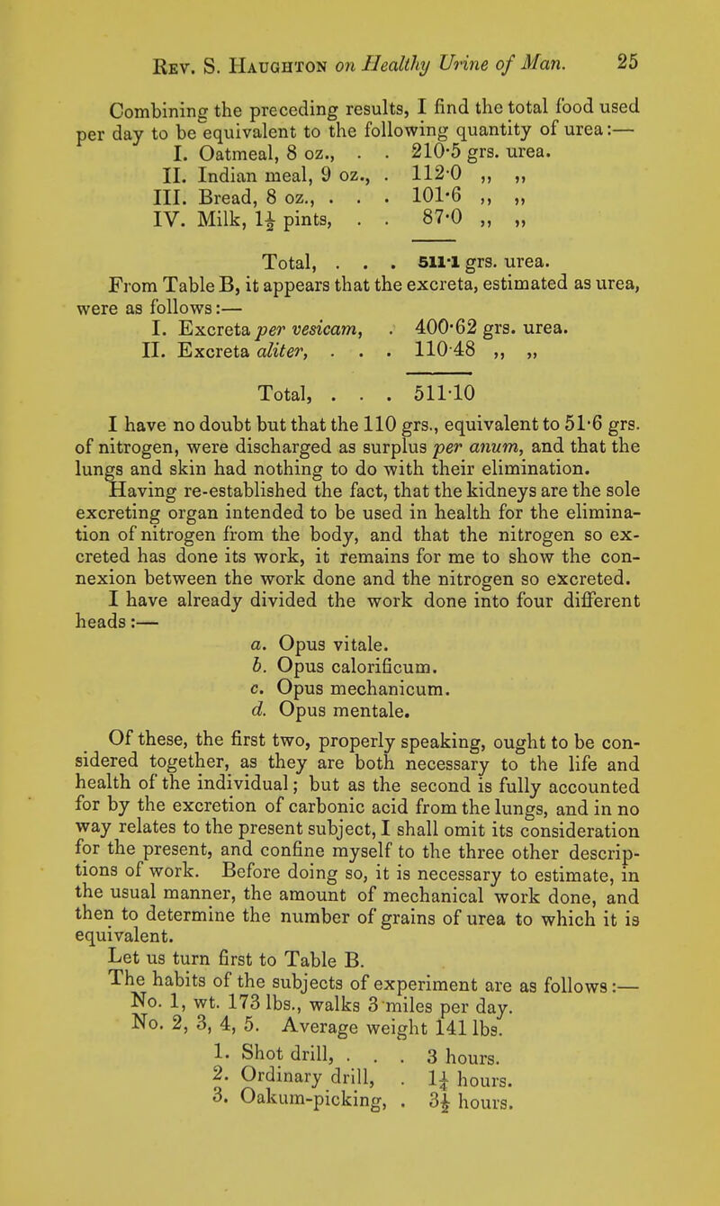 Combining the preceding results, I find the total food used per day to be equivalent to the following quantity of urea:— I. Oatmeal, 8 oz., . . 210-5 grs. urea. II. Indian meal, 9 oz., . 112-0 ,, ,, III. Bread, 8 oz., . . . 101-6 „ „ IV. Milk, H pints, . . 87-0 „ „ Total, . . . Sll-I grs. urea. From Table B, it appears that the excreta, estimated as urea, were as follows:— I. Excreta jwer umcam, . 400*62 grs. urea. II. Excreta aliter, . . . 110 48 ,, „ Total, . . . 511-10 I have no doubt but that the 110 grs., equivalent to 51-6 grs. of nitrogen, were discharged as surplus per anum, and that the lungs and skin had nothing to do with their elimination. Having re-established the fact, that the kidneys are the sole excreting organ intended to be used in health for the elimina- tion of nitrogen from the body, and that the nitrogen so ex- creted has done its work, it remains for me to show the con- nexion between the work done and the nitrogen so excreted. I have already divided the work done into four different heads:— a. Opus vitale. b. Opus calorificum. c. Opus mechanicum. d. Opus mentale. Of these, the first two, properly speaking, ought to be con- sidered together, as they are both necessary to the life and health of the individual; but as the second is fully accounted for by the excretion of carbonic acid from the lungs, and in no way relates to the present subject, I shall omit its consideration for the present, and confine myself to the three other descrip- tions of work. Before doing so, it is necessary to estimate, in the usual manner, the amount of mechanical work done, and then to determine the number of grains of urea to which it is equivalent. Let us turn first to Table B. The habits of the subjects of experiment are as follows:— No. 1, wt. 173 lbs., walks 3 miles per day. No. 2, 3, 4, 5. Average weight 141 lbs. 1. Shot drill, ... 3 hours. 2. Ordinary drill, . 1^ hours. 3. Oakum-picking, . 3j hours.