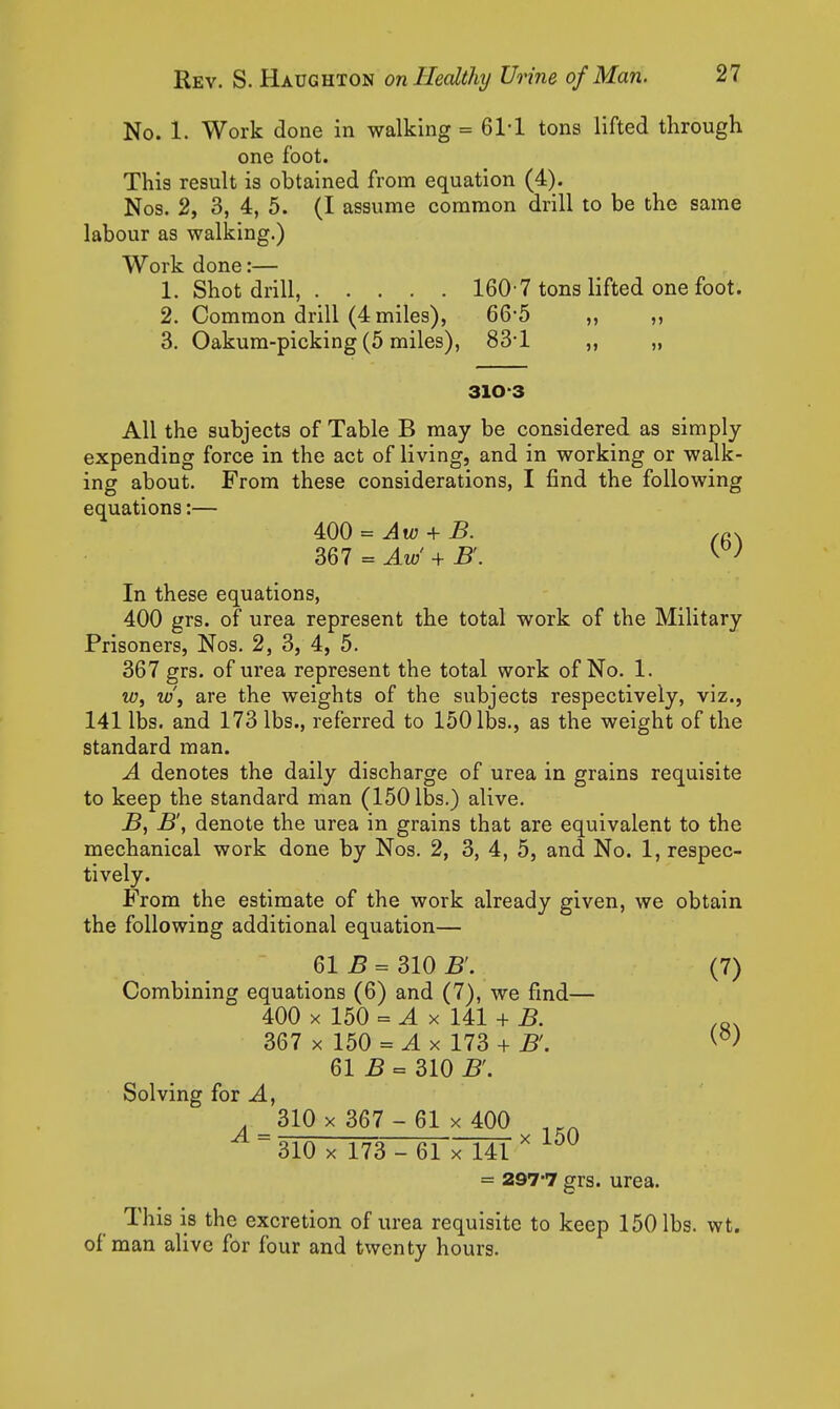 No. 1. Work done in walking = 61-1 tons lifted through one foot. This result is obtained from equation (4). Nos. 2, 3, 4, 5. (I assume common drill to be the same labour as walking.) Work done:— 1. Shot drill, 160-7 tons lifted one foot. 2. Common drill (4 miles), 66-5 ,, ,, 3. Oakum-picking (5 miles), 83*1 „ „ 310-3 All the subjects of Table B may be considered as simply expending force in the act of living, and in working or walk- ing about. From these considerations, I find the following equations:— 400 = Aw + B. 367 = Aw + B. In these equations, 400 grs. of urea represent the total work of the Military Prisoners, Nos. 2, 3, 4, 5. 367 grs. of urea represent the total work of No. 1. w, w\ are the weights of the subjects respectively, viz., 141 lbs. and 173 lbs., referred to 150 lbs., as the weight of the standard man. A denotes the daily discharge of urea in grains requisite to keep the standard man (150 lbs.) alive. B, B', denote the urea in grains that are equivalent to the mechanical work done by Nos. 2, 3, 4, 5, and No. 1, respec- tively. From the estimate of the work already given, we obtain the following additional equation— 61 5 = 310 B'. (7) Combining equations (6) and (7), we find— 400 X 150 = ^ X 141 + B. 367 X 150 = ^ X 173 + B'. 61 B = 310 B'. Solving for ^, 310 X 367 - 61 X 400 310 X 173- 61 7141 = 297-7 grs. urea. This is the excretion of urea requisite to keep 150 lbs. wt. of man alive for four and twenty hours.