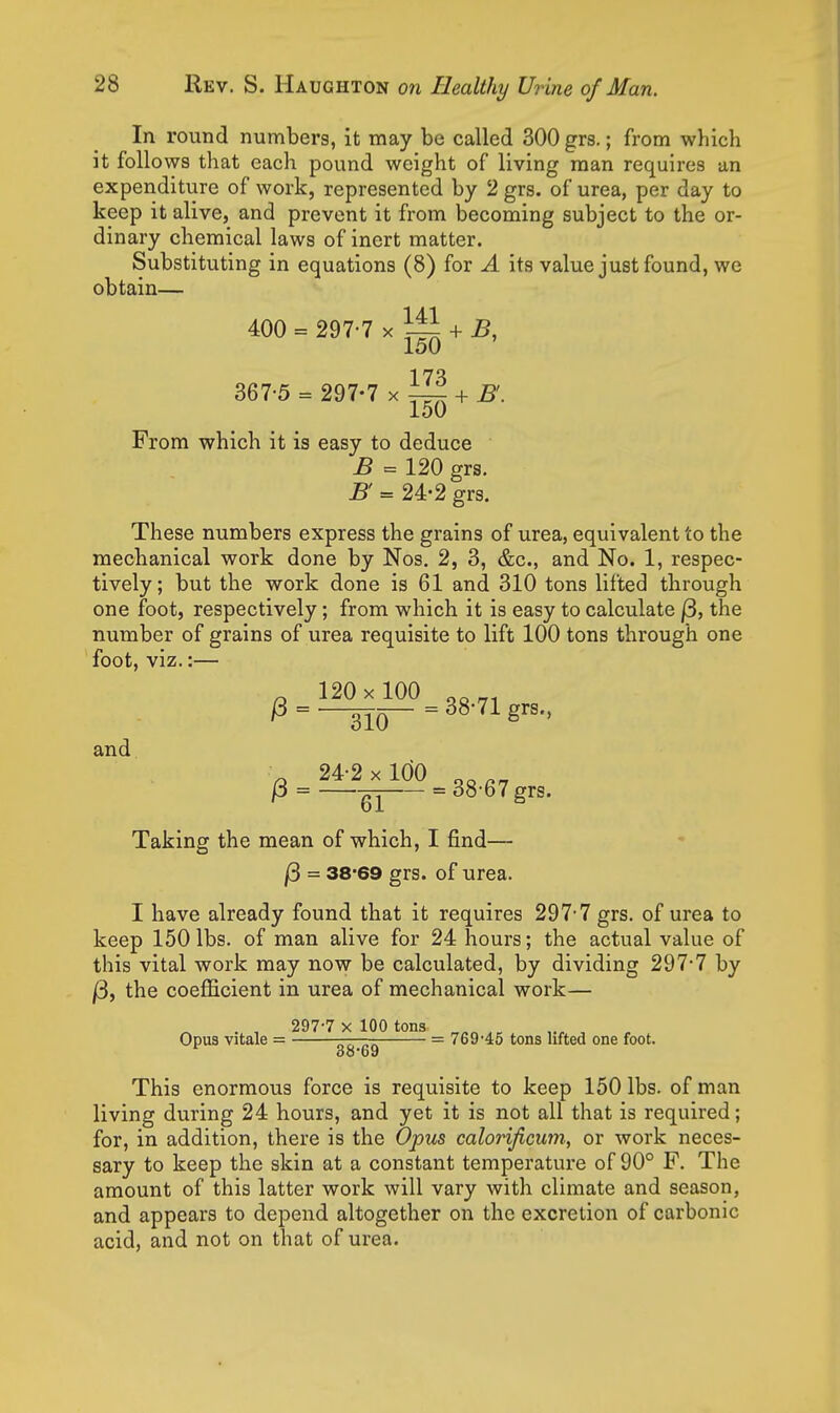 In round numbers, it may be called 300 grs.; from which it follows that each pound weight of living man requires an expenditure of work, represented by 2 grs. of urea, per day to keep it alive, and prevent it from becoming subject to the or- dinary chemical laws of inert matter. Substituting in equations (8) for A its value just found, we obtain— 400 = 297-7 X ^ + ^, 150 367-5 = 297-7 x ^ + 150 From which it is easy to deduce B = 120 grs. B = 24-2 grs. These numbers express the grains of urea, equivalent to the mechanical work done by Nos. 2, 3, &c., and No. 1, respec- tively; but the work done is 61 and 310 tons lifted through one foot, respectively; from which it is easy to calculate |3, the number of grains of urea requisite to lift 100 tons through one foot, viz.:— and ^ 120x 100 ^o^, /3 = -^Q— = 38-71 grs., 24-2x100 p = -^^ = 38-67 grs. 61 Taking the mean of which, I find— /3 = 38'69 grs. of urea. I have already found that it requires 297-7 grs. of urea to keep 150 lbs. of man alive for 24 hours; the actual value of this vital work may now be calculated, by dividing 297-7 by j3j the coefficient in urea of mechanical work— . , 297-7 X 100 tons _ ,„ , Opus vitale = T^rnr^ — 769'45 tons lifted one foot. 00-69 This enormous force is requisite to keep 150 lbs. of man living during 24 hours, and yet it is not all that is required; for, in addition, there is the Opus calorificum, or work neces- sary to keep the skin at a constant temperature of 90° F. The amount of this latter work will vary with climate and season, and appears to depend altogether on the excretion of carbonic acid, and not on that of urea.