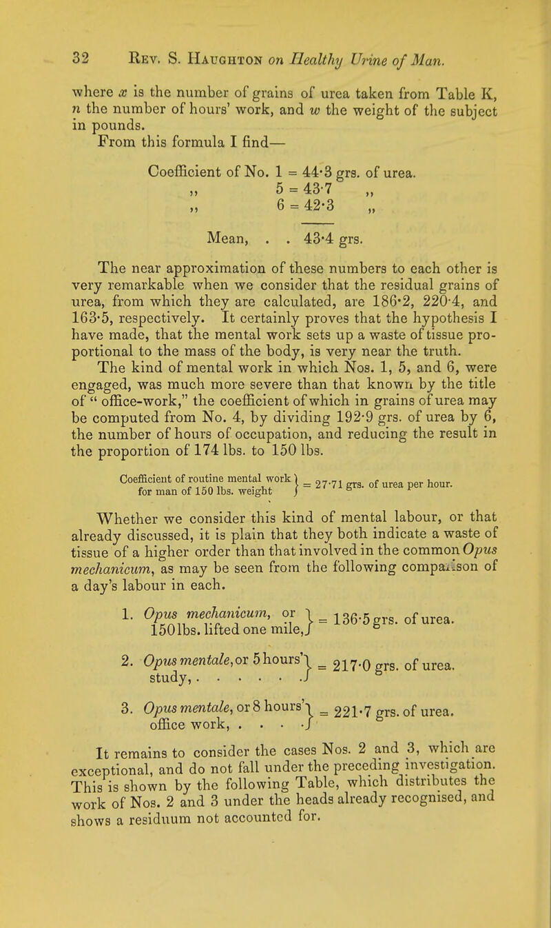 where x is the number of grains of urea taken from Table K, n the number of hours' work, and w the weight of the subject in pounds. From this formula I find— Coefficient of No. 1 = 44*3 grs, of urea. 5 = 43-7 6 = 42-3 Mean, . . 43*4 grs. The near approximation of these numbers to each other is very remarkable when we consider that the residual grains of urea, from which they are calculated, are 186*2, 220-4, and 163*5, respectively. It certainly proves that the hypothesis I have made, that the mental work sets up a waste of tissue pro- portional to the mass of the body, is very near the truth. The kind of mental work in which Nos. 1, 5, and 6, were engaged, was much more severe than that knowri by the title of  office-work, the coefficient of which in grains of urea may be computed from No. 4, by dividing 192*9 grs. of urea by 6, the number of hours of occupation, and reducing the result in the proportion of 174 lbs. to 150 lbs. Coefficient of routme mental work | ^ ^^^^ for man of 150 lbs. weight j Whether we consider this kind of mental labour, or that already discussed, it is plain that they both indicate a waste of tissue of a higher order than that involved in the common Opus mechanicum, as may be seen from the following compai'son of a day's labour in each. 1. Opus mechanicum, or 1 = 136-5 grs. of urea. 150 lbs. hfted one mile,J ° 2. Opusmentale,oT 5hours'l ^ 217-0 grs. of urea. study, / ^ 3. Opus mentale, or 8 hours'i ^ 221-7 grs. of urea. office work, . . . •/ It remains to consider the cases Nos. 2 and 3, which are exceptional, and do not fall under the preceding investigation. This is shown by the following Table, which distributes the work of Nos. 2 and 3 under the heads already recognised, and shows a residuum not accounted for.