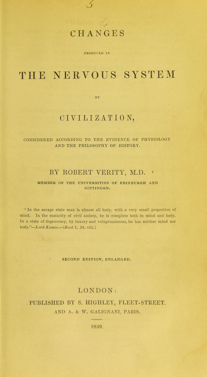 CHANGES PRODUCED IN THE NERVOUS SYSTEM BY CIVILIZATION^, CONSIDERED ACCORDING TO THE EVIDENCE OF PHYSIOLOGY AND THE PHILOSOPHY OF HISTORY. BY ROBERT VERITY, M.D. ' MEMBER OF THE UNIVERSITIES OF EDINBURGH AND GiiTTINGEN.  In the savage state man is almost all body, with a very small proportion of mind. In the maturity of civil society, he is complete both in mind and body. In a state of degeneracy, by luxury and voluptuousness, he has neither mind nor body.—ior<i Karnes.—{Boole I, Sh. viii.) SECOND EDITION, ENLARGED. LONDON: PUBLISHED BY S. HIGHLEY, FLEET-STREET. AND A. k W. GALIGNANT, PARIS. 1839.