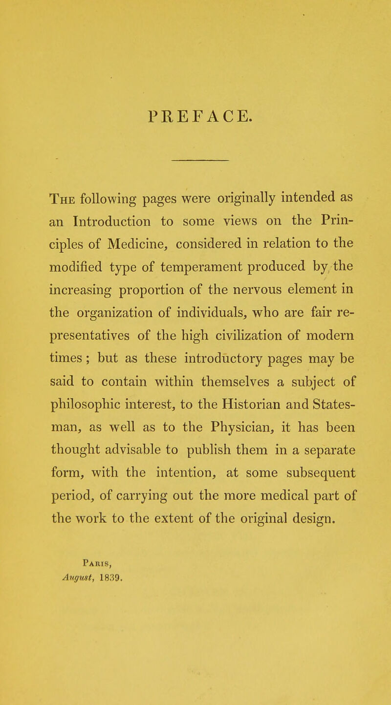 PKEFACE. The following pages were originally intended as an Introduction to some views on the Prin- ciples of Medicine, considered in relation to the modified type of temperament produced by the increasing proportion of the nervous element in the organization of individuals, who are fair re- presentatives of the high civilization of modern times; but as these introductory pages may be said to contain within themselves a subject of philosophic interest, to the Historian and States- man, as well as to the Physician, it has been thought advisable to publish them in a separate form, with the intention, at some subsequent period, of carrying out the more medical part of the work to the extent of the original design. Paris, August, 18.39.