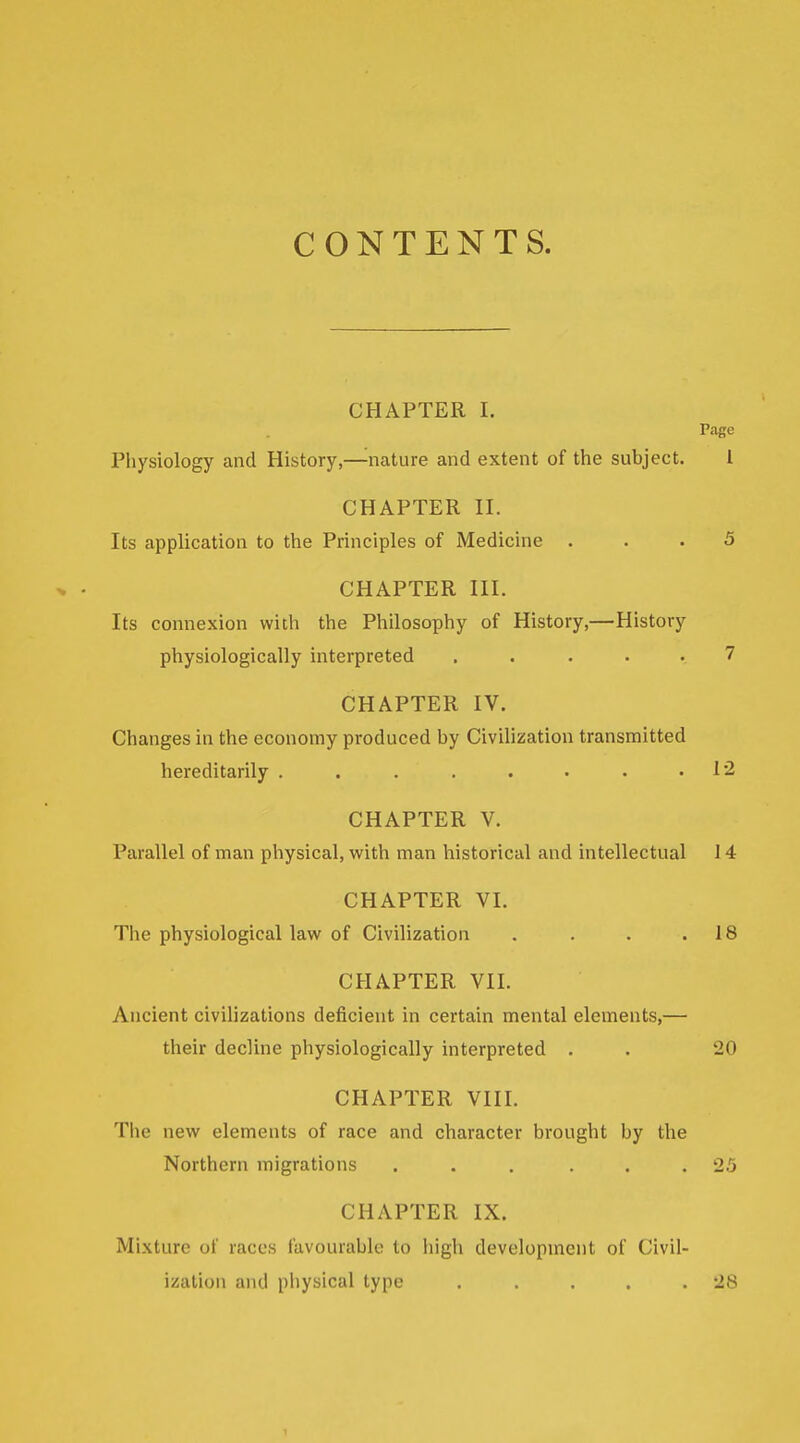 CONTENTS. CHAPTER I. Page Physiology and History,—^nature and extent of the subject. 1 CHAPTER II. Its application to the Principles of Medicine ... 5 CHAPTER III. Its connexion with the Philosophy of History,—History physiologically interpreted . . . . . 7 CHAPTER IV. Changes in the economy produced by Civilization transmitted hereditarily . . . . . . . .12 CHAPTER V. Parallel of man physical, with man historical and intellectual 14 CHAPTER VI. The physiological law of Civilization . . . .18 CHAPTER VII. Ancient civilizations deficient in certain mental elements,— their decline physiologically interpreted . . 20 CHAPTER VIII. The new elements of race and character brought by the Northern migrations ... ... 25 CHAPTER IX. Mixture of races favourable to high development of Civil- ization and pliysical type . . . . .28