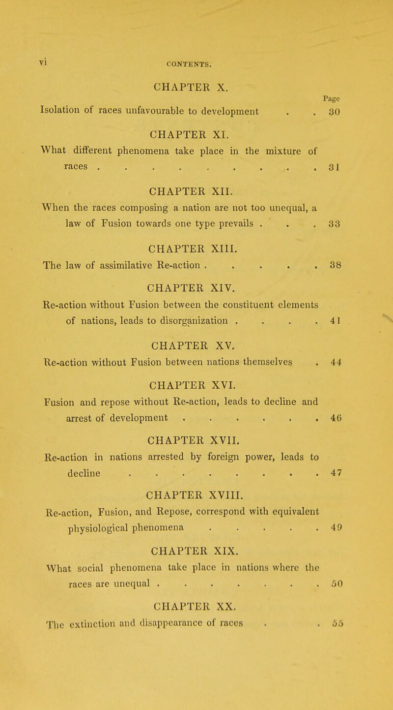 CHAPTER X. Page Isolation of races unfavourable to development . . 30 CHAPTER XL What different phenomena take place in the mixture of races .31 CHAPTER XII. When the races composing a nation are not too unequal, a law of Fusion towards one type prevails . . .33 CHAPTER XIII. The law of assimilative Re-action . . . . .38 CHAPTER XIV. Re-action without Fusion between the constituent elements of nations, leads to disorganization . . . .41 CHAPTER XV. Re-action without Fusion between nations themselves . 44 CHAPTER XVI. Fusion and repose without Re-action, leads to decline and arrest of development ...... 46 CHAPTER XVII. Re-action in nations arrested by foreign power, leads to decline ........ 47 CHAPTER XVIII. Re-action, Fusion, and Repose, correspond with equivalent physiological phenomena . . . . .49 CHAPTER XIX. What social phenomena take place in nations where the races are unequal ....... 50 CHAPTER XX. The extinction and disappearance of races . . 55