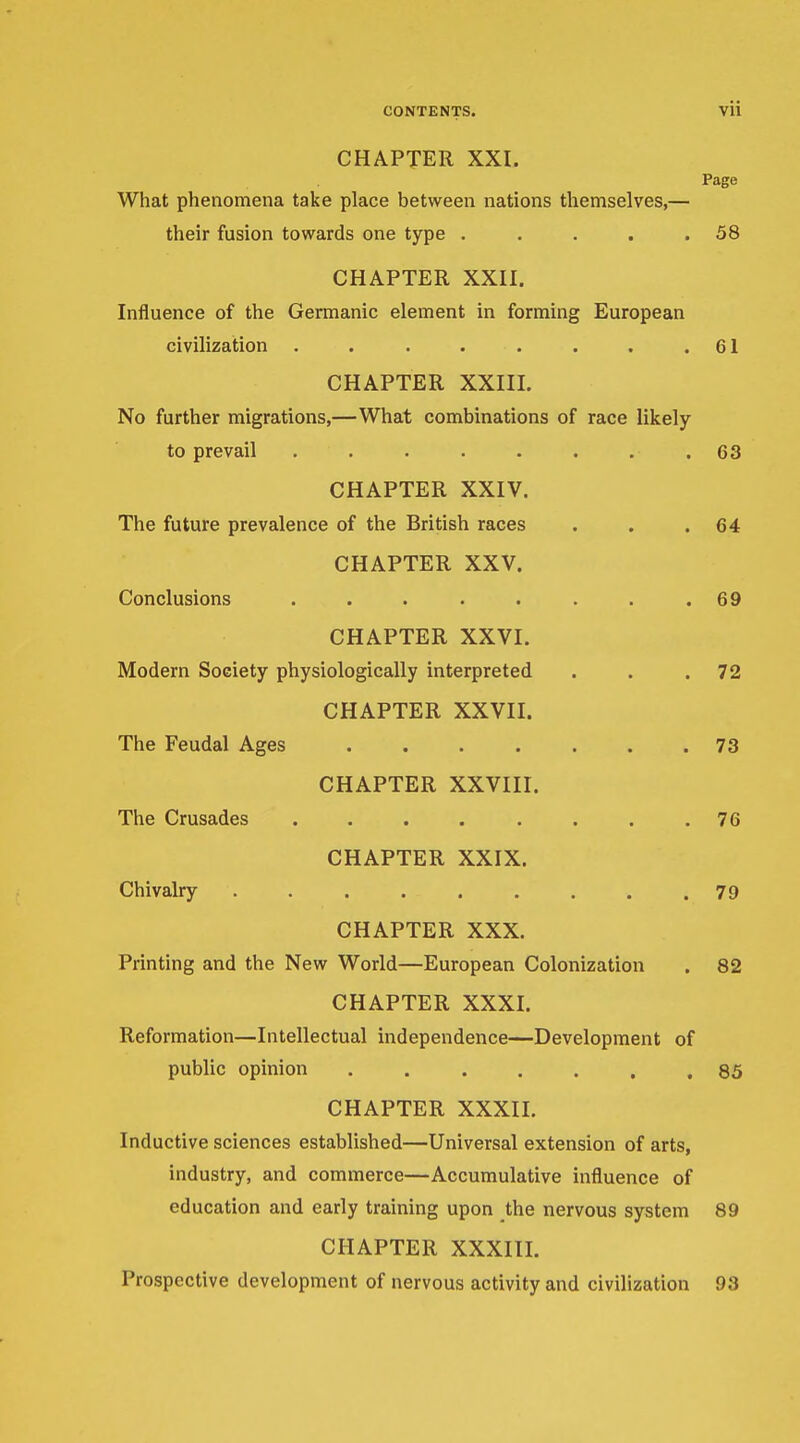 CHAPTER XXI. Page What phenomena take place between nations tliemselves,— their fusion towards one type . . . . .58 CHAPTER XXII. Influence of the Germanic element in forming European civilization . . . . . . . .61 CHAPTER XXIII. No further migrations,—What combinations of race likely to prevail ........ 63 CHAPTER XXIV. The future prevalence of the British races . . .64 CHAPTER XXV. Conclusions . . . . . . . .69 CHAPTER XXVI. Modern Society physiologically interpreted . . .72 CHAPTER XXVII. The Feudal Ages ....... 73 CHAPTER XXVIII. The Crusades ........ 76 CHAPTER XXIX. Chivalry ......... 79 CHAPTER XXX. Printing and the New World—European Colonization . 82 CHAPTER XXXI. Reformation—Intellectual independence—Development of public opinion 85 CHAPTER XXXII. Inductive sciences established—Universal extension of arts, industry, and commerce—Accumulative influence of education and early training upon the nervous system 89 CHAPTER XXXIII. Prospective development of nervous activity and civilization 93