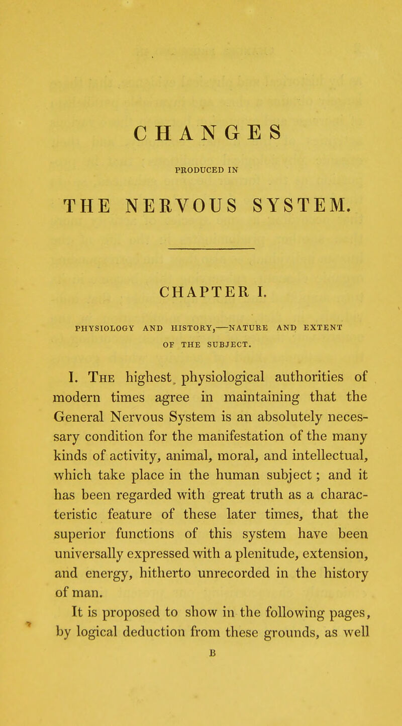 THE CHANGES PRODUCED IN NERVOUS SYSTEM. CHAPTER I. PHYSIOLOGY AND HISTORY, NATURE AND EXTENT OF THE SUBJECT. I. The highest, physiological authorities of modern times agree in maintaining that the General Nervous System is an absolutely neces- sary condition for the manifestation of the many kinds of activity, animal, moral, and intellectual, which take place in the human subject; and it has been regarded with great truth as a charac- teristic feature of these later times, that the superior functions of this system have been universally expressed with a plenitude, extension, and energy, hitherto unrecorded in the history of man. It is proposed to show in the following pages, by logical deduction from these grounds, as well B