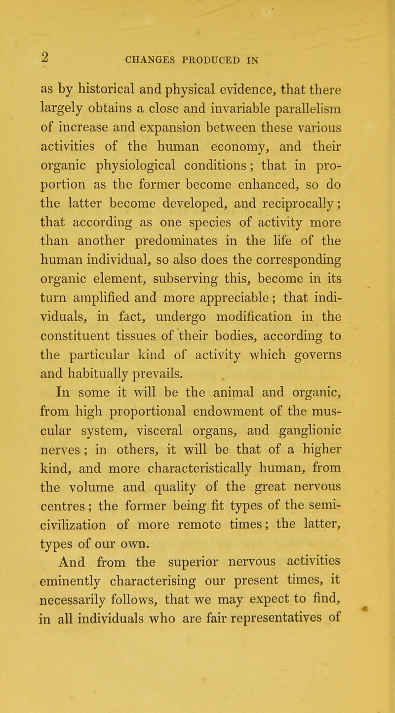 as by historical and physical evidence, that there largely obtains a close and invariable parallelism of increase and expansion between these various activities of the human economy, and their organic physiological conditions; that in pro- portion as the former become enhanced, so do the latter become developed, and reciprocally; that according as one species of activity more than another predominates in the life of the human individual, so also does the corresponding organic element, subserving this, become in its turn amplified and more appreciable; that indi- viduals, in fact, undergo modification in the constituent tissues of their bodies, according to the particular kind of activity which governs and habitually prevails. In some it will be the animal and organic, from high proportional endowment of the mus- cular system, visceral organs, and ganglionic nerves; in others, it will be that of a higher kind, and more characteristically human, from the volume and quality of the great nervous centres; the former being fit types of the semi- civilization of more remote times; the latter, types of our own. And from the superior nervous activities eminently characterising our present times, it necessarily follows, that we may expect to find, in all individuals who are fair representatives of