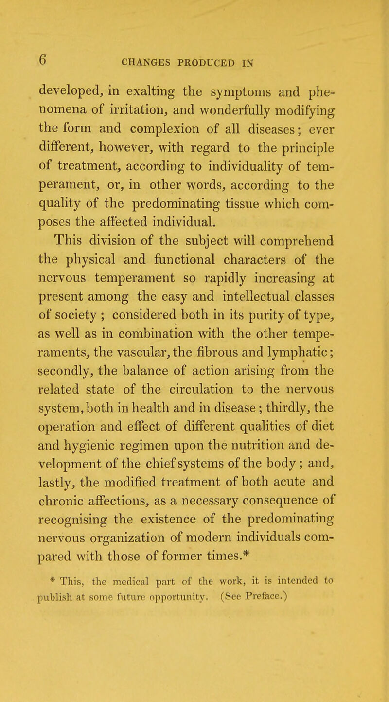 developed, in exalting the symptoms and phe- nomena of irritation, and wonderfully modifying the form and complexion of all diseases; ever different, however, with regard to the principle of treatment, according to individuality of tem- perament, or, in other words, according to the quality of the predominating tissue which com- poses the affected individual. This division of the subject will comprehend the physical and functional characters of the nervous temperament so rapidly increasing at present among the easy and intellectual classes of society ; considered both in its purity of type, as well as in combination with the other tempe- raments, the vascular, the fibrous and lymphatic; secondly, the balance of action arising from the related state of the circulation to the nervous system, both in health and in disease; thirdly, the operation and effect of different qualities of diet and hygienic regimen upon the nutrition and de- velopment of the chief systems of the body ; and, lastly, the modified treatment of both acute and chronic affections, as a necessary consequence of recognising the existence of the predominating nervous organization of modern individuals com- pared with those of former times.* * This, the medical part of the work, it is intended to publish at some future opportunity. (See Preface.)