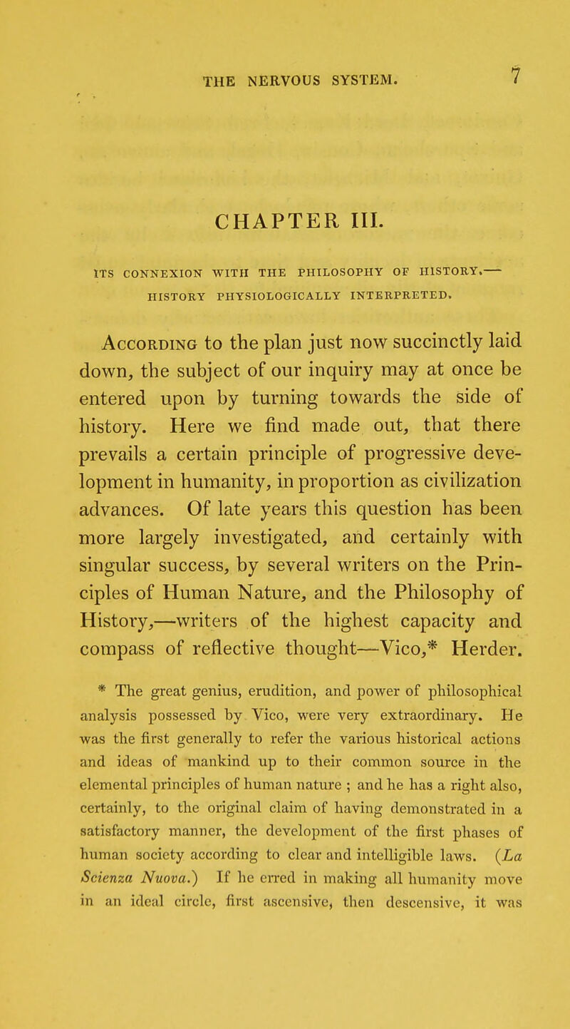 CHAPTER III. ITS CONNEXION WITH THE PHILOSOPHY OF HISTORY. HISTORY PHYSIOLOGICALLY INTERPRETED. According to the plan just now succinctly laid down, the subject of our inquiry may at once be entered upon by turning towards the side of history. Here we find made out, that there prevails a certain principle of progressive deve- lopment in humanity, in proportion as civilization advances. Of late years this question has been more largely investigated, and certainly with singular success, by several writers on the Prin- ciples of Human Nature, and the Philosophy of History,—writers of the highest capacity and compass of reflective thought—Vico,* Herder. * The great genius, erudition, and power of philosophical analysis possessed by Vico, were very extraordinary. He was the first generally to refer the various historical actions and ideas of mankind up to their common source in the elemental principles of human nature ; and he has a right also, certainly, to the original claim of having demonstrated in a satisfactory manner, the development of the first phases of human society according to clear and intelligible laws. {La Scienza Nuova.) If he eiTed in making all humanity move in an ideal circle, first ascensive, then descensive, it was