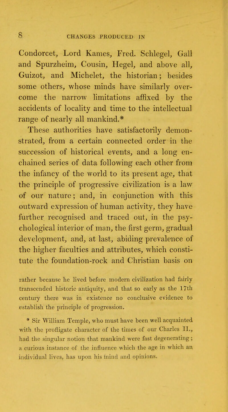 Condorcet, Lord Karnes, Fred. Schlegel, Gall and Spurzheim, Cousin, Hegel, and above all, Guizot, and Michelet, the historian; besides some others, whose minds have similarly over- come the narrow limitations affixed by the accidents of locality and time to the intellectual range of nearly all mankind.* These authorities have satisfactorily demon- strated, from a certain connected order in the succession of historical events, and a long en- chained series of data following each other from the infancy of the world to its present age, that the principle of progressive civilization is a law of our nature; and, in conjunction with this outward expression of human activity, they have further recognised and traced out, in the psy- chological interior of man, the first germ, gradual development, and, at last, abiding prevalence of the higher faculties and attributes, which consti- tute the foundation-rock and Christian basis on rather because he lived before modern civilization had fairly transcended historic antiquity, and that so early as the I7th century there was in existence no conclusive evidence to establish the principle of progression. * Sir William Temple, who must have been well acquainted •with the profligate character of the times of our Charles II., had the singular notion that mankind were fast degenerating; a curious instance of the influence which the age in which an individual lives, has upon his Inind and opinions.