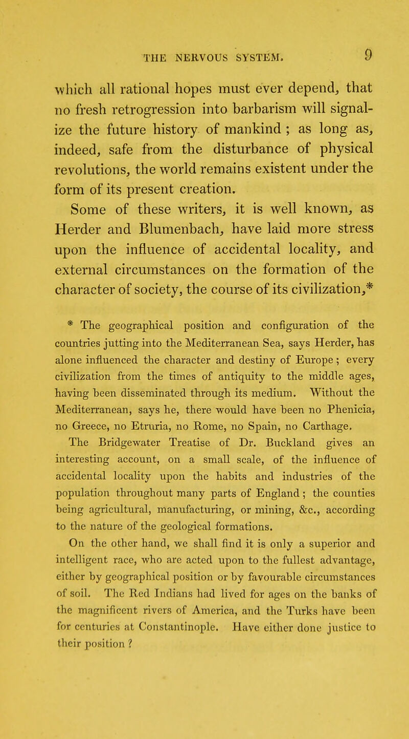 which all rational hopes must ever depend, that no fi*esh retrogression into barbarism will signal- ize the future history of mankind ; as long as, indeed, safe from the disturbance of physical revolutions, the world remains existent under the form of its present creation. Some of these writers, it is well known, as Herder and Blumenbach, have laid more stress upon the influence of accidental locality, and external circumstances on the formation of the character of society, the course of its civilization,* * The geographical position and configuration of the countries jutting into the Mediterranean Sea, says Herder, has alone influenced the character and destiny of Europe ; every civilization from the times of antiquity to the middle ages, having been disseminated through its medium. Without the Mediterranean, says he, there would have been no Phenicia, no Greece, no Etruria, no Rome, no Spain, no Carthage. The Bridgewater Treatise of Dr. Buckland gives an interesting account, on a small scale, of the influence of accidental locality upon the habits and industries of the population throughout many parts of England ; the counties being agricultural, manufacturing, or mining, &c., according to the nature of the geological formations. On the other hand, we shall find it is only a superior and intelligent race, who are acted upon to the fullest advantage, either by geographical position or by favourable circumstances of soil. The Red Indians had lived for ages on the banks of the magnificent rivers of America, and the Turks have been for centuries at Constantinople. Have either done justice to their position ?