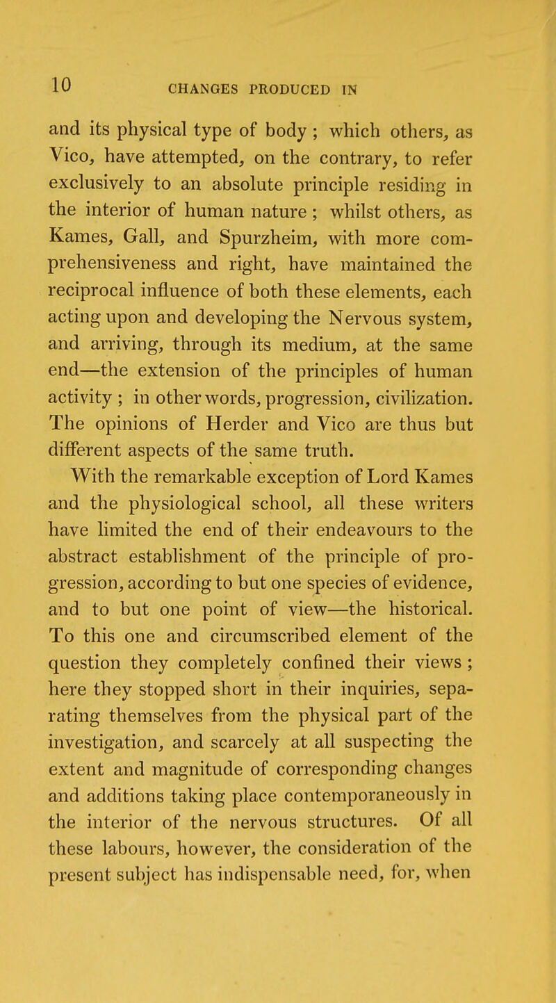 and its physical type of body ; which others, as Vico, have attempted, on the contrary, to refer exclusively to an absolute principle residing in the interior of human nature ; whilst others, as Karnes, Gall, and Spurzheim, with more com- prehensiveness and right, have maintained the reciprocal influence of both these elements, each acting upon and developing the Nervous system, and arriving, through its medium, at the same end—the extension of the principles of human activity ; in other words, progression, civilization. The opinions of Herder and Vico are thus but different aspects of the same truth. With the remarkable exception of Lord Kames and the physiological school, all these writers have limited the end of their endeavours to the abstract establishment of the principle of pro- gression, according to but one species of evidence, and to but one point of view—the historical. To this one and circumscribed element of the question they completely confined their views ; here they stopped short in their inquiries, sepa- rating themselves from the physical part of the investigation, and scarcely at all suspecting the extent and magnitude of corresponding changes and additions taking place contemporaneously in the interior of the nervous structures. Of all these labours, however, the consideration of the present subject has indispensable need, for, when