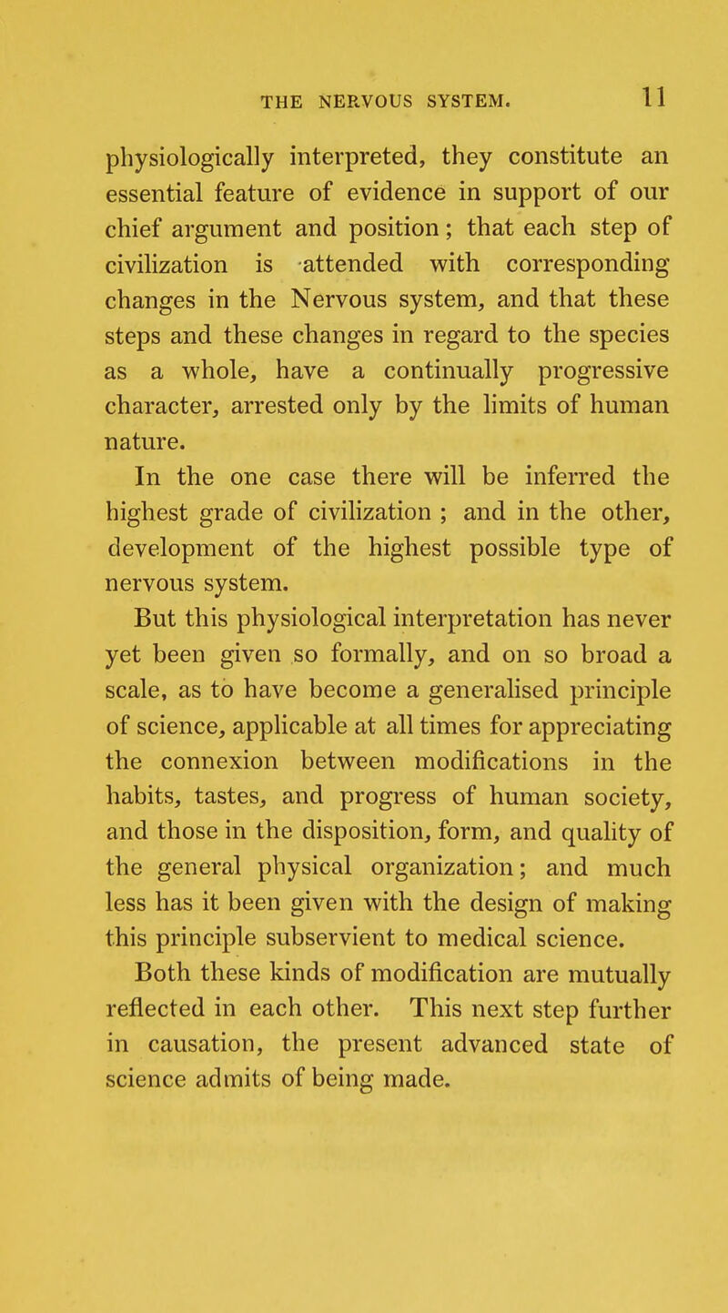 physiologically interpreted, they constitute an essential feature of evidence in support of our chief argument and position; that each step of civilization is attended with corresponding changes in the Nervous system, and that these steps and these changes in regard to the species as a whole, have a continually progressive character, arrested only by the limits of human nature. In the one case there will be inferred the highest grade of civihzation ; and in the other, development of the highest possible type of nervous system. But this physiological interpretation has never yet been given so formally, and on so broad a scale, as to have become a generalised principle of science, applicable at all times for appreciating the connexion between modifications in the habits, tastes, and progress of human society, and those in the disposition, form, and quality of the general physical organization; and much less has it been given with the design of making this principle subservient to medical science. Both these kinds of modification are mutually reflected in each other. This next step further in causation, the present advanced state of science admits of being made.