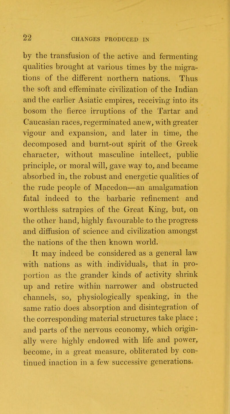 by the transfusion of the active and fermenting quahties brought at various times by the migra- tions of the different northern nations. Thus the soft and effeminate civilization of the Indian and the earHer Asiatic empires, receiving into its bosom the fierce irruptions of the Tartar and Caucasian races, regerminated anew, with greater vigour and expansion, and later in time, the decomposed and burnt-out spirit of the Greek character, without masculine intellect, public principle, or moral will, gave way to, and became absorbed in, the robust and energetic qualities of the rude people of Macedon—an amalgamation fatal indeed to the barbaric refinement and worthless satrapies of the Great King, but, on the other hand, highly favourable to the progress and diffusion of science and civilization amongst the nations of the then known world. It may indeed be considered as a general law with nations as with individuals, that in pro- portion as the grander kinds of activity shrink up and retire within narrower and obstructed channels, so, physiologically speaking, in the same ratio does absorption and disintegration of the corresponding material structures take place ; and parts of the nervous economy, which origin- ally were highly endowed with life and power, become, in a great measure, obliterated by con- tinued inaction in a few successive generations.