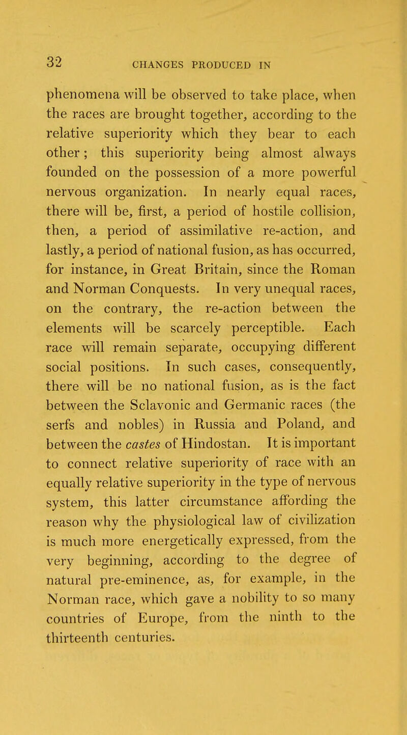 phenomena will be observed to take place, when the races are brought together, according to the relative superiority which they bear to each other; this superiority being almost always founded on the possession of a more powerful nervous organization. In nearly equal races, there will be, first, a period of hostile collision, then, a period of assimilative re-action, and lastly, a period of national fusion, as has occurred, for instance, in Great Britain, since the Roman and Norman Conquests. In very unequal races, on the contrary, the re-action between the elements will be scarcely perceptible. Each race will remain separate, occupying different social positions. In such cases, consequently, there will be no national fusion, as is the fact between the Sclavonic and Germanic races (the serfs and nobles) in Russia and Poland, and between the castes of Hindostan. It is important to connect relative superiority of race with an equally relative superiority in the type of nervous system, this latter circumstance affording the reason why the physiological law of civilization is much more energetically expressed, from the very beginning, according to the degree of natural pre-eminence, as, for example, in the Norman race, which gave a nobility to so many countries of Europe, from the ninth to the thirteenth centuries.