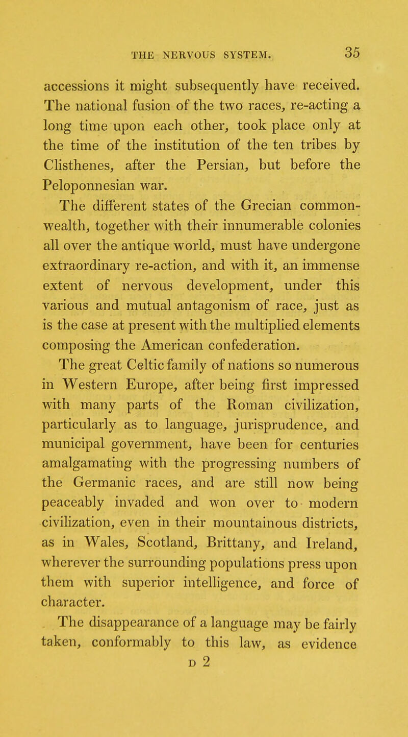 accessions it might subsequently have received. The national fusion of the two races, re-acting a long time upon each other, took place only at the time of the institution of the ten tribes by Clisthenes, after the Persian, but before the Peloponnesian war. The different states of the Grecian common- wealth, together with their innumerable colonies all over the antique world, must have undergone extraordinary re-action, and with it, an immense extent of nervous development, under this various and mutual antagonism of race, just as is the case at present with the multiplied elements composing the American confederation. The great Celtic family of nations so numerous in Western Europe, after being first impressed with, many parts of the Roman civilization, particularly as to language, jurisprudence, and municipal government, have been for centuries amalgamating with the progressing numbers of the Germanic races, and are still now being peaceably invaded and won over to modern civilization, even in their mountainous districts, as in Wales, Scotland, Brittany, and Ireland, wherever the surrounding populations press upon them with superior intelligence, and force of character. The disappearance of a language may be fairly taken, conformably to this law, as evidence D 2