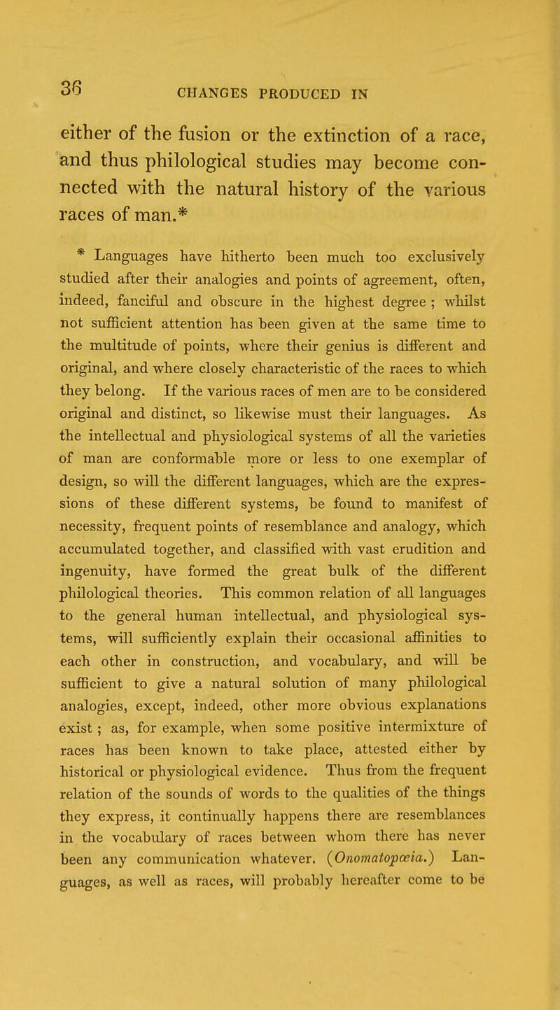 either of the fusion or the extinction of a race, and thus philological studies may become con- nected with the natural history of the various races of man.* * Languages have hithei-to been much, too exclusively studied after their analogies and points of agreement, often, indeed, fanciful and obscure in the highest degree ; whilst not sufficient attention has been given at the same time to the multitude of points, where their genius is different and original, and where closely characteristic of the races to which they belong. If the various races of men are to be considered original and distinct, so likewise must their languages. As the intellectual and physiological systems of all the varieties of man are conformable more or less to one exemplar of design, so will the different languages, which are the expres- sions of these different systems, be found to manifest of necessity, frequent points of resemblance and analogy, which accumulated together, and classified with vast erudition and ingenuity, have formed the great bulk of the different philological theories. This common relation of all languages to the general human intellectual, and physiological sys- tems, will sufficiently explain their occasional affinities to each other in construction, and vocabulary, and will be sufficient to give a natural solution of many philological analogies, except, indeed, other more obvious explanations exist; as, for example, when some positive intermixture of races has been known to take place, attested either by historical or physiological evidence. Thus from the frequent relation of the sounds of words to the qualities of the things they express, it continually happens there are resemblances in the vocabulary of races between whom there has never been any communication whatever. (Onomatopoeia.) Lan- guages, as well as races, will probably hereafter come to be