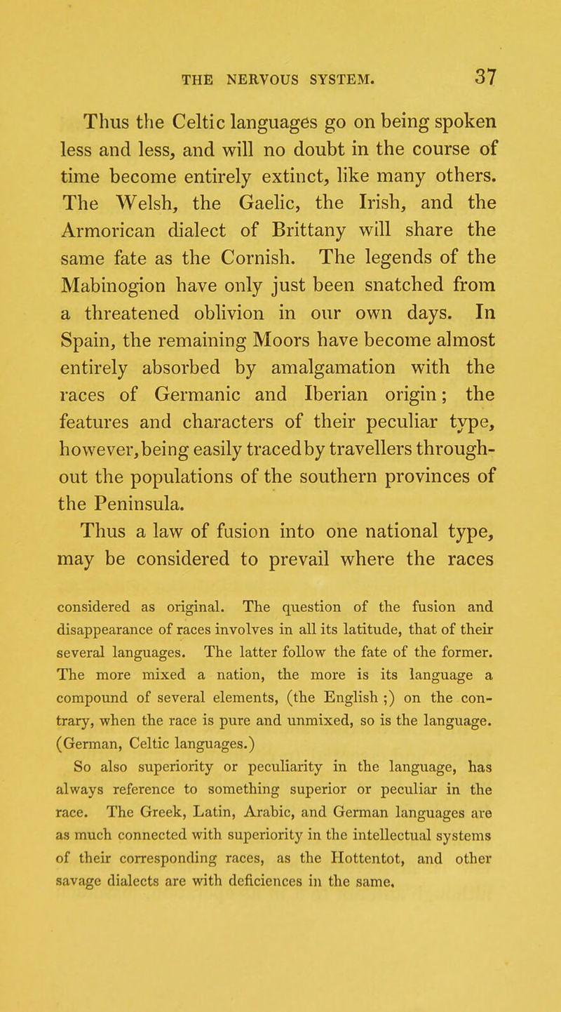 Thus the Celtic languages go on being spoken less and less, and will no doubt in the course of time become entirely extinct, like many others. The Welsh, the Gaelic, the Irish, and the Armorican dialect of Brittany will share the same fate as the Cornish. The legends of the Mabinogion have only just been snatched from a threatened oblivion in our own days. In Spain, the remaining Moors have become almost entirely absorbed by amalgamation with the races of Germanic and Iberian origin; the features and characters of their peculiar type, however,being easily tracedby travellers through- out the populations of the southern provinces of the Peninsula. Thus a law of fusion into one national type, may be considered to prevail where the races considered as original. The question of the fusion and disappearance of races involves in all its latitude, that of their several languages. The latter follow the fate of the former. The more mixed a nation, the more is its language a compound of several elements, (the English ;) on the con- trary, when the race is pure and unmixed, so is the language. (German, Celtic languages.) So also superiority or peculiarity in the language, has always reference to something superior or peculiar in the race. The Greek, Latin, Arabic, and German languages are as much connected with superiority in the intellectual systems of their corresponding races, as the Hottentot, and other savage dialects are with deficiences in the same.