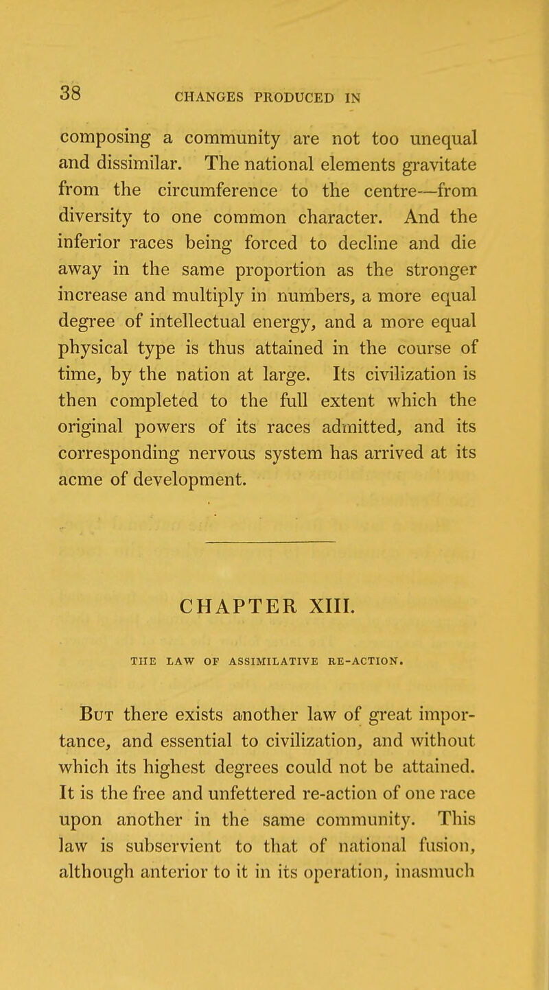 composing a community are not too unequal and dissimilar. The national elements gravitate from the circumference to the centre—from diversity to one common character. And the inferior races being forced to decline and die away in the same proportion as the stronger increase and multiply in numbers, a more equal degree of intellectual energy, and a more equal physical type is thus attained in the course of time, by the nation at large. Its civilization is then completed to the full extent which the original powers of its races admitted, and its corresponding nervous system has arrived at its acme of development. CHAPTER XIII. THE LAW OF ASSIMILATIVE RE-ACTIOK. But there exists another law of great impor- tance, and essential to civilization, and without which its highest degrees could not be attained. It is the free and unfettered re-action of one race upon another in the same community. This law is subservient to that of national fusion, although anterior to it in its operation, inasmuch