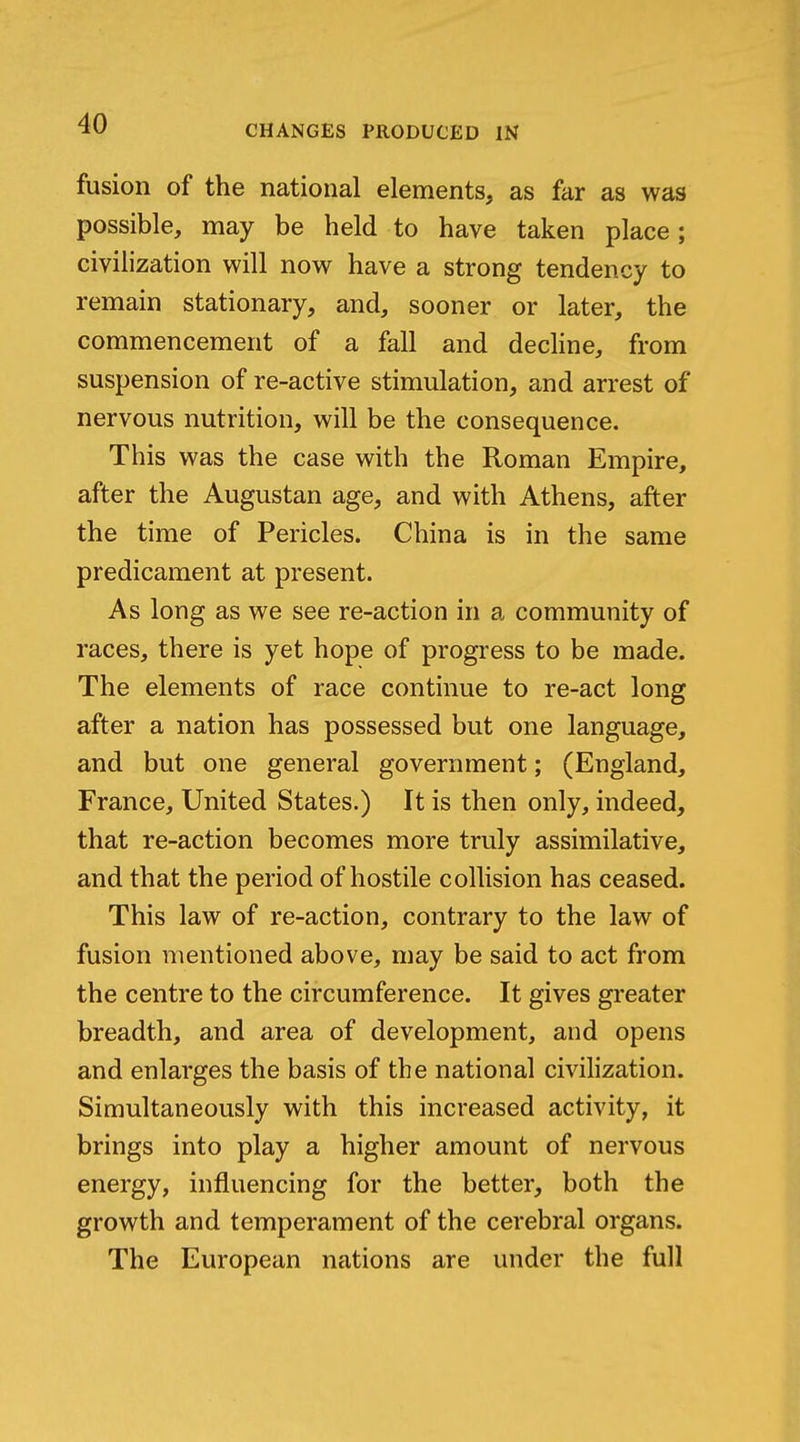 fusion of the national elements, as far as was possible, may be held to have taken place ; civihzation will now have a strong tendency to remain stationary, and, sooner or later, the commencement of a fall and decHne, from suspension of re-active stimulation, and arrest of nervous nutrition, will be the consequence. This was the case with the Roman Empire, after the Augustan age, and with Athens, after the time of Pericles. China is in the same predicament at present. As long as we see re-action in a community of races, there is yet hope of progress to be made. The elements of race continue to re-act long after a nation has possessed but one language, and but one general government; (England, France, United States.) It is then only, indeed, that re-action becomes more truly assimilative, and that the period of hostile collision has ceased. This law of re-action, contrary to the law of fusion mentioned above, may be said to act from the centre to the circumference. It gives greater breadth, and area of development, and opens and enlarges the basis of the national civilization. Simultaneously with this increased activity, it brings into play a higher amount of nervous energy, influencing for the better, both the growth and temperament of the cerebral organs. The European nations are under the full