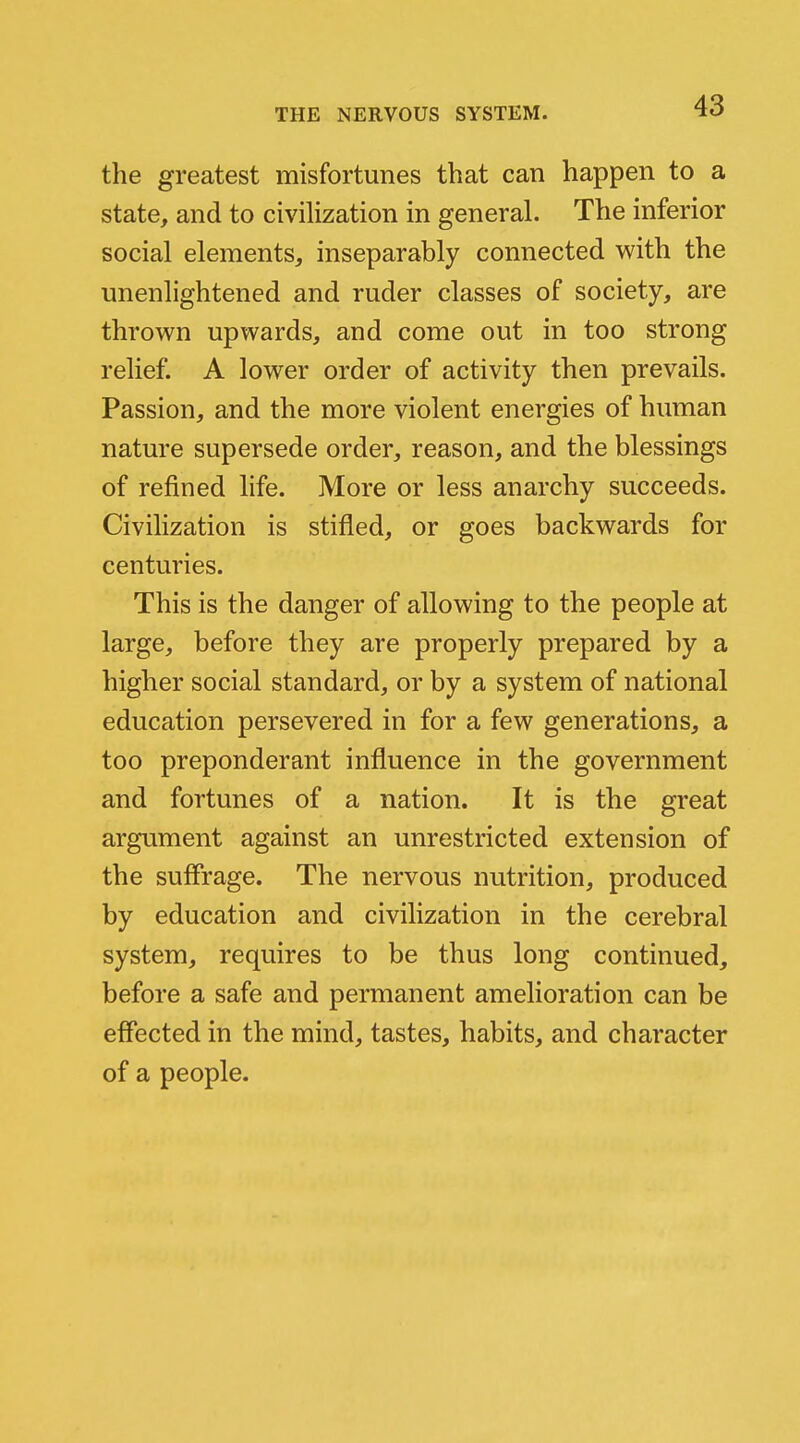 the greatest misfortunes that can happen to a state, and to civilization in general. The inferior social elements, inseparably connected with the unenlightened and ruder classes of society, are thrown upwards, and come out in too strong relief. A lower order of activity then prevails. Passion, and the more violent energies of human nature supersede order, reason, and the blessings of refined life. More or less anarchy succeeds. Civilization is stifled, or goes backwards for centuries. This is the danger of allowing to the people at large, before they are properly prepared by a higher social standard, or by a system of national education persevered in for a few generations, a too preponderant influence in the government and fortunes of a nation. It is the great argument against an unrestricted extension of the suffrage. The nervous nutrition, produced by education and civilization in the cerebral system, requires to be thus long continued, before a safe and permanent amelioration can be effected in the mind, tastes, habits, and character of a people.