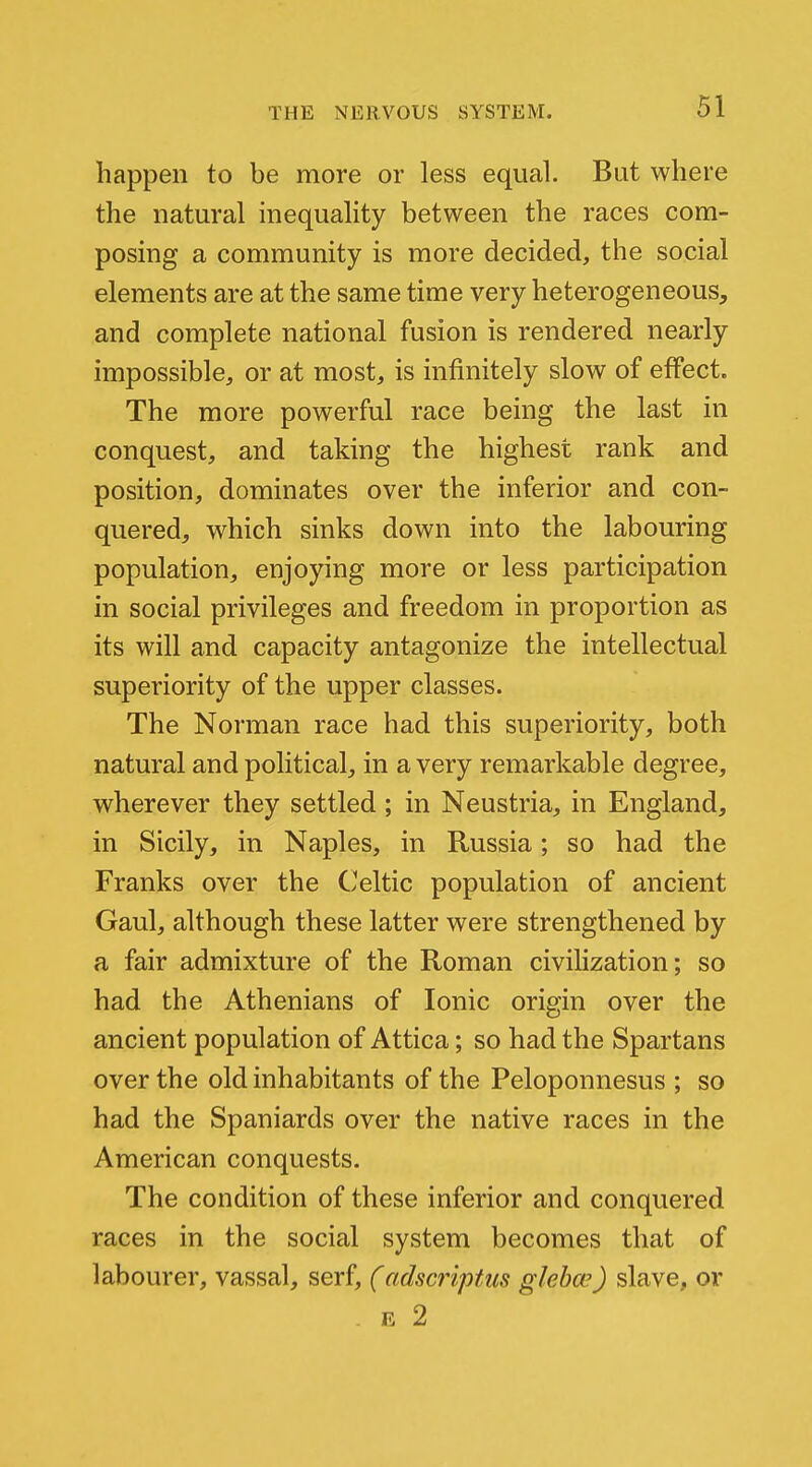 happen to be more or less equal. But where the natural inequality between the races com- posing a community is more decided, the social elements are at the same time very heterogeneous, and complete national fusion is rendered nearly impossible, or at most, is infinitely slow of effect. The more powerful race being the last in conquest, and taking the highest rank and position, dominates over the inferior and con- quered, which sinks down into the labouring population, enjoying more or less participation in social privileges and freedom in proportion as its will and capacity antagonize the intellectual superiority of the upper classes. The Norman race had this superiority, both natural and political, in a very remarkable degree, wherever they settled; in Neustria, in England, in Sicily, in Naples, in Russia; so had the Franks over the C>eltic population of ancient Gaul, although these latter were strengthened by a fair admixture of the Roman civiHzation; so had the Athenians of Ionic origin over the ancient population of Attica; so had the Spartans over the old inhabitants of the Peloponnesus ; so had the Spaniards over the native races in the American conquests. The condition of these inferior and conquered races in the social system becomes that of labourer, vassal, serf, (adscriptus gleba') slave, or E 2