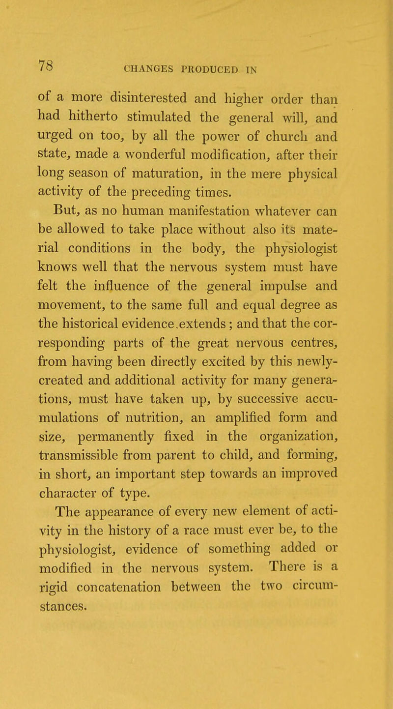 of a more disinterested and higher order than had hitherto stimulated the general will, and urged on too, by all the power of church and state, made a wonderful modification, after their long season of maturation, in the mere physical activity of the preceding times. But, as no human manifestation whatever can be allowed to take place without also its mate- rial conditions in the body, the physiologist knows well that the nervous system must have felt the influence of the general impulse and movement, to the same full and equal degree as the historical evidence,extends; and that the cor- responding parts of the great nervous centres, from having been directly excited by this newly- created and additional activity for many genera- tions, must have taken up, by successive accu- mulations of nutrition, an amplified form and size, permanently fixed in the organization, transmissible from parent to child, and forming, in short, an important step towards an improved character of type. The appearance of every new element of acti- vity in the history of a race must ever be, to the physiologist, evidence of something added or modified in the nervous system. There is a rigid concatenation between the two circum- stances.