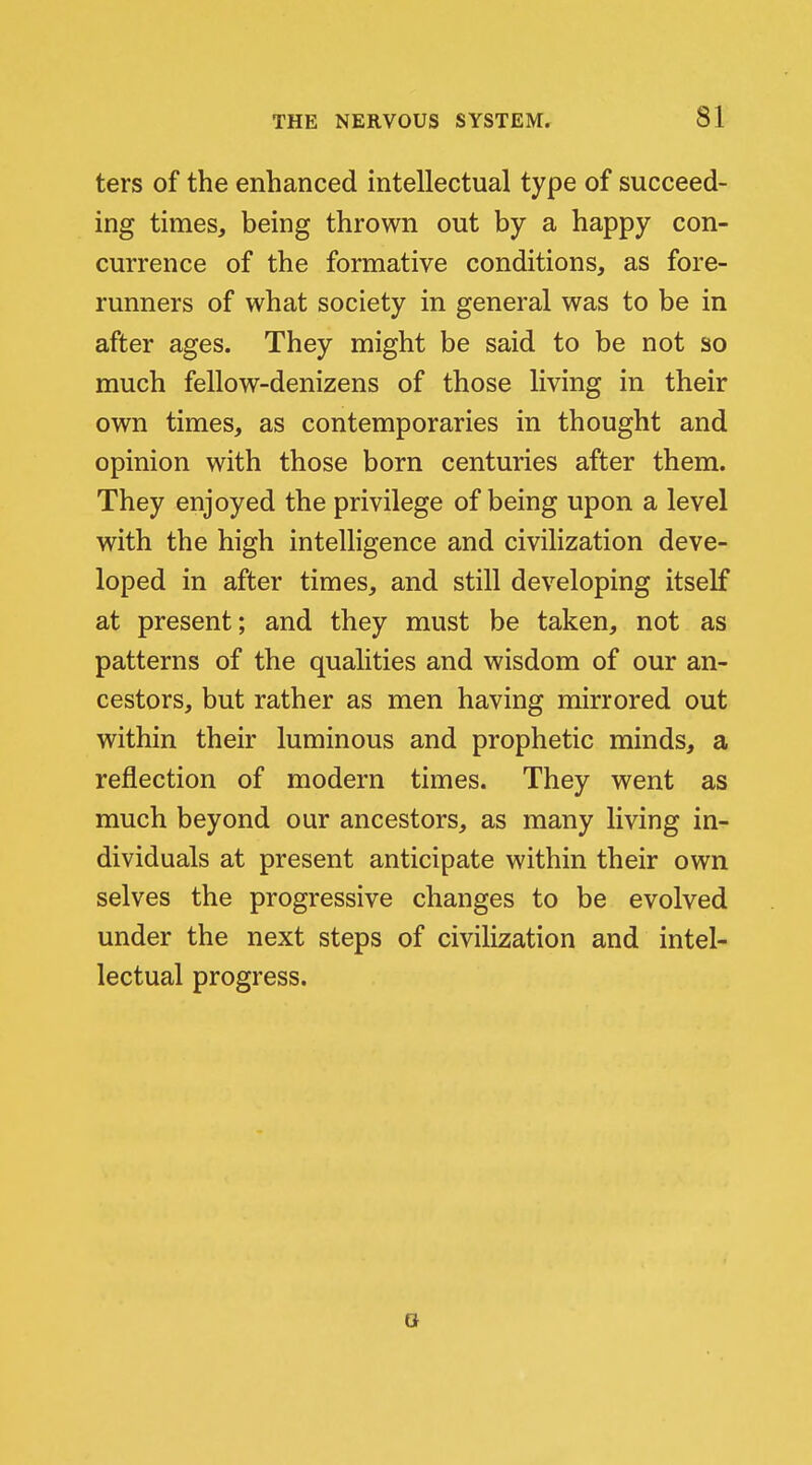 ters of the enhanced intellectual type of succeed- ing times, being thrown out by a happy con- currence of the formative conditions, as fore- runners of what society in general was to be in after ages. They might be said to be not so much fellow-denizens of those living in their own times, as contemporaries in thought and opinion with those born centuries after them. They enjoyed the privilege of being upon a level with the high inteUigence and civilization deve- loped in after times, and still developing itself at present; and they must be taken, not as patterns of the qualities and wisdom of our an- cestors, but rather as men having mirrored out within their luminous and prophetic minds, a reflection of modern times. They went as much beyond our ancestors, as many living in- dividuals at present anticipate within their own selves the progressive changes to be evolved under the next steps of civilization and intel- lectual progress.