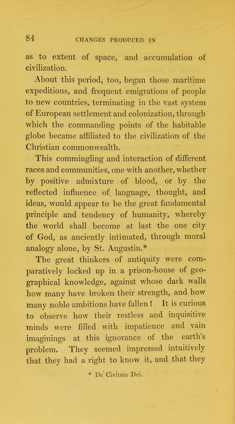 as to extent of space, and accumulation of civilization. About this period, too, began those maritime expeditions, and frequent emigrations of people to new countries, terminating in the vast system of European settlement and colonization, through which the commanding points of the habitable globe became affiliated to the civilization of the Christian commonwealth. This commingling and interaction of different races and communities, one with another, whether by positive admixture of blood, or by the reflected influence of language, thought, and ideas, would appear to be the great fundamental principle and tendency of humanity, whereby the world shall become at last the one city of God, as anciently intimated, through moral analogy alone, by St. Augustin.* The great thinkers of antiquity were com- paratively locked up in a prison-house of geo- graphical knowledge, against whose dark walls how many have broken their strength, and how many noble ambitions have fallen 1 It is curious to observe how their restless and inquisitive minds were filled with impatience and vain imaginings at this ignorance of the earth's problem. They seemed impressed intuitively that they had a right to know it, and that they * De Civitate Dei.