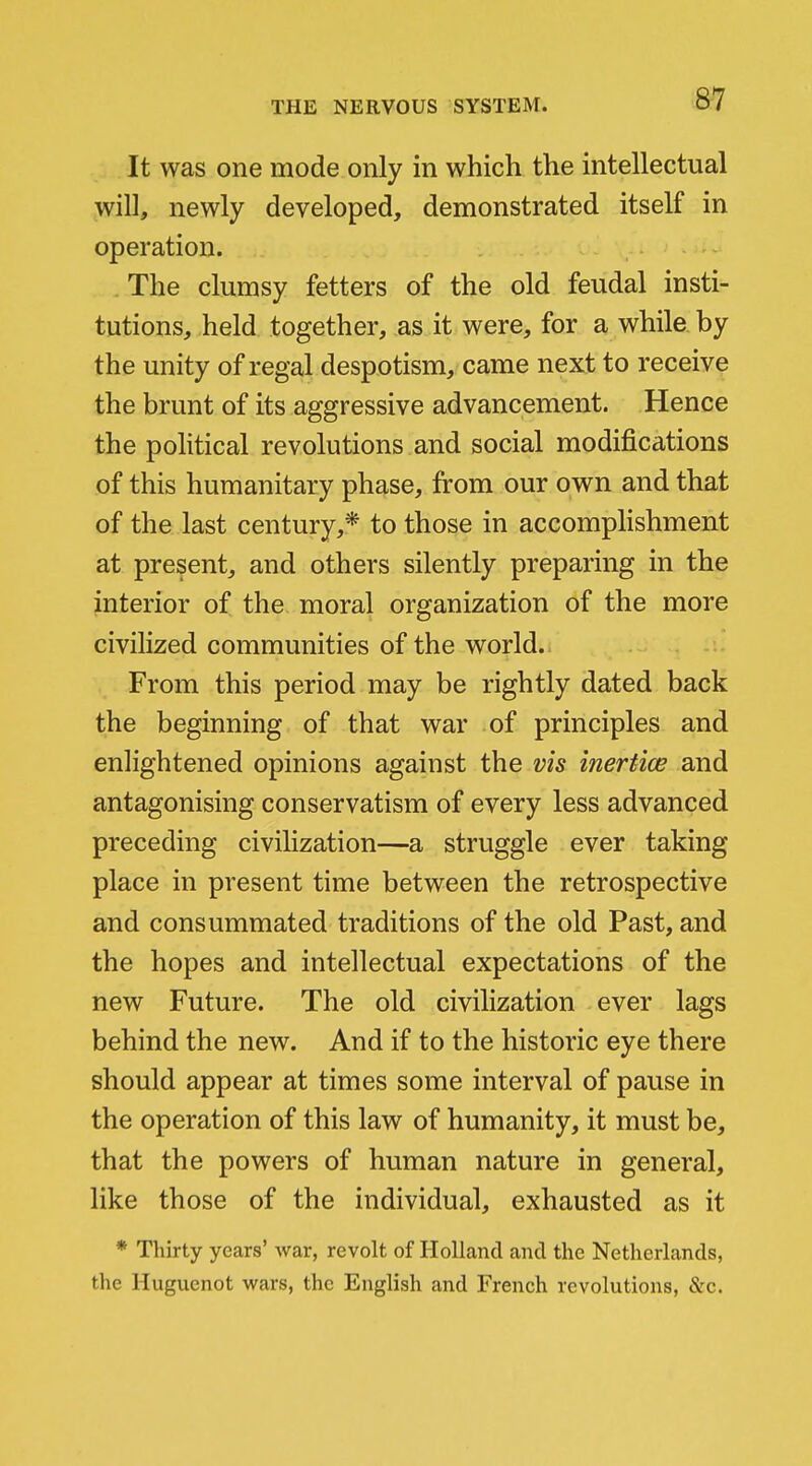 It was one mode only in which the intellectual will, newly developed, demonstrated itself in operation. The clumsy fetters of the old feudal insti- tutions, held together, as it were, for a while by the unity of regal despotism, came next to receive the brunt of its aggressive advancement. Hence the political revolutions and social modifications of this humanitary phase, from our own and that of the last century,* to those in accomplishment at present, and others silently preparing in the interior of the moral organization of the more civilized communities of the world. From this period may be rightly dated back the beginning of that war of principles and enlightened opinions against the vis inertice and antagonising conservatism of every less advanced preceding civilization—a struggle ever taking place in present time between the retrospective and consummated traditions of the old Past, and the hopes and intellectual expectations of the new Future. The old civilization ever lags behind the new. And if to the historic eye there should appear at times some interval of pause in the operation of this law of humanity, it must be, that the powers of human nature in general, like those of the individual, exhausted as it * Thirty years' war, revolt of Holland and the Netherlands, the Huguenot wars, the English and French revolutions, &c.