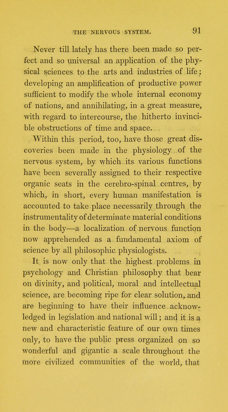 Never till lately has there been made so per- fect and so universal an application of the phy- sical sciences to the arts and industries of life ; developing an amplification of productive power sufficient to modify the whole internal economy of nations, and annihilating, in a great measure, with regard to intercourse, the hitherto invinci- ble obstructions of time and space. Within this period, too, have those great dis- coveries been made in the physiology of the nervous system, by which its various functions have been severally assigned to their respective organic seats in the cerebro-spinal centres, by which, in short, every human manifestation is accounted to take place necessarily through the instrumentality of determinate material conditions in the body—a localization of nervous function now apprehended as a fundamental axiom of science by all philosophic physiologists. It is now only that the highest problems in psychology and Christian philosophy that bear on divinity, and political, moral and intellectual science, are becoming ripe for clear solution,, and are beginning to have their influence acknow^ ledged in legislation and national will; and it is a new and characteristic feature of our own times only, to have the public press organized on so wonderful and gigantic a scale throughout the more civilized communities of the world, that