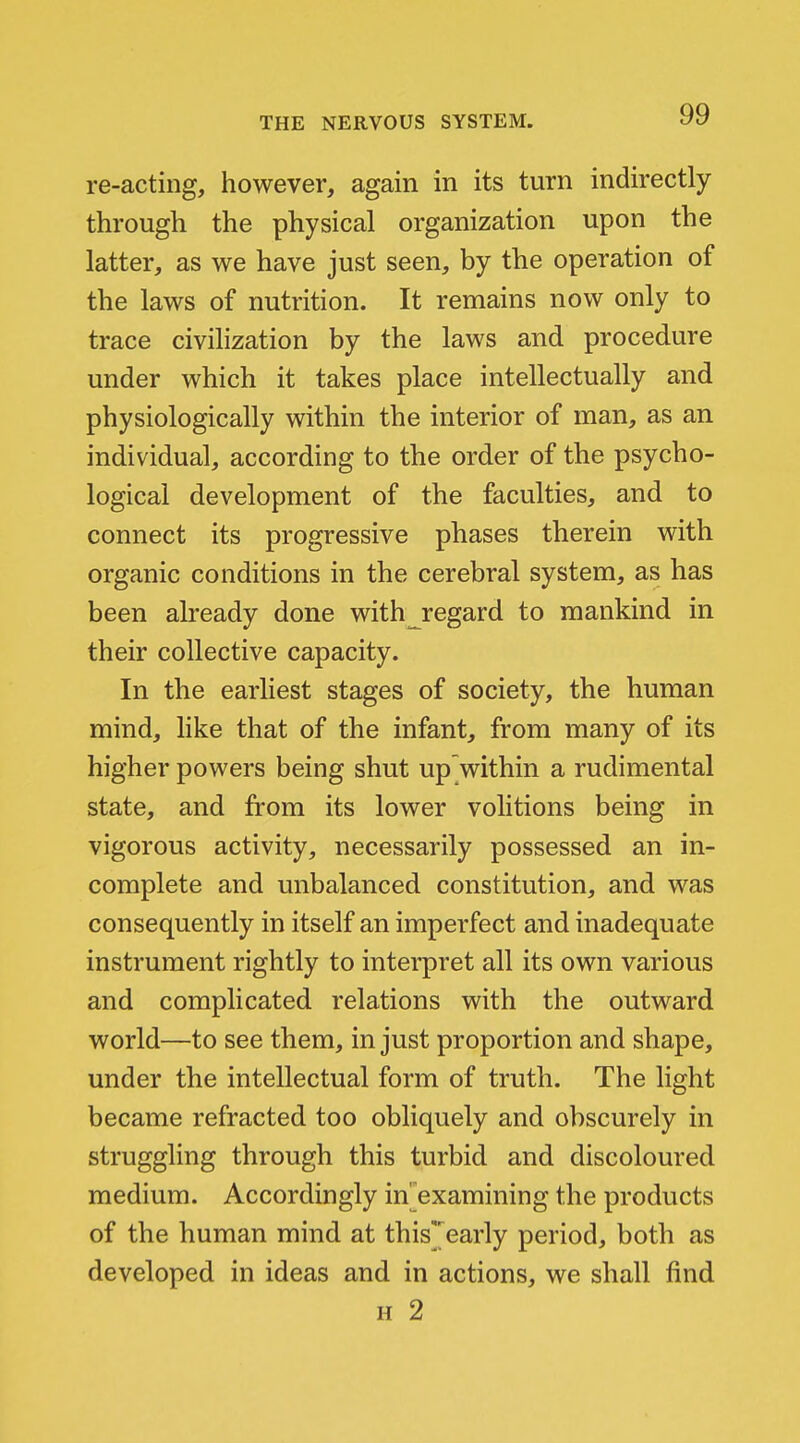 re-acting, however, again in its turn indirectly through the physical organization upon the latter, as we have just seen, by the operation of the laws of nutrition. It remains now only to trace civilization by the laws and procedure under which it takes place intellectually and physiologically within the interior of man, as an individual, according to the order of the psycho- logical development of the faculties, and to connect its progressive phases therein with organic conditions in the cerebral system, as has been already done with regard to mankind in their collective capacity. In the earliest stages of society, the human mind, like that of the infant, from many of its higher powers being shut up within a rudimental state, and from its lower volitions being in vigorous activity, necessarily possessed an in- complete and unbalanced constitution, and was consequently in itself an imperfect and inadequate instrument rightly to interpret all its own various and complicated relations with the outward world—to see them, in just proportion and shape, under the intellectual form of truth. The light became refracted too obliquely and obscurely in struggling through this turbid and discoloured medium. Accordingly in^examining the products of the human mind at this'early period, both as developed in ideas and in actions, we shall find H 2