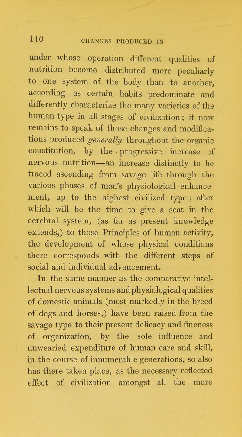 under whose operation different qualities of nutrition become distributed more peculiarly to one system of the body than to another, according as certain habits predominate and differently characterize the many varieties of the human type in all stages of civilization; it now remains to speak of those changes and modifica- tions produced generally throughout the organic constitution, by the - progressive increase of nervous nutrition—an increase distinctly to be traced ascending from savage life through the various phases of man's physiological enhance- ment, up to the highest civilized type ; after which will be the time to give a seat in the cerebral system, (as far as present knowledge extends,) to those Principles of human activity, the development of whose physical conditions there corresponds with the different steps of social and individual advancement. In the same manner as the comparative intel- lectual nervous systems and physiological qualities of domestic animals (most markedly in the breed of dogs and horses,) have been raised from the savage type to their present delicacy and fineness of organization, by the sole influence and unwearied expenditure of human care and skill, in the course of innumerable generations, so also has there taken place, as the necessary reflected effect of civilization amongst all the more