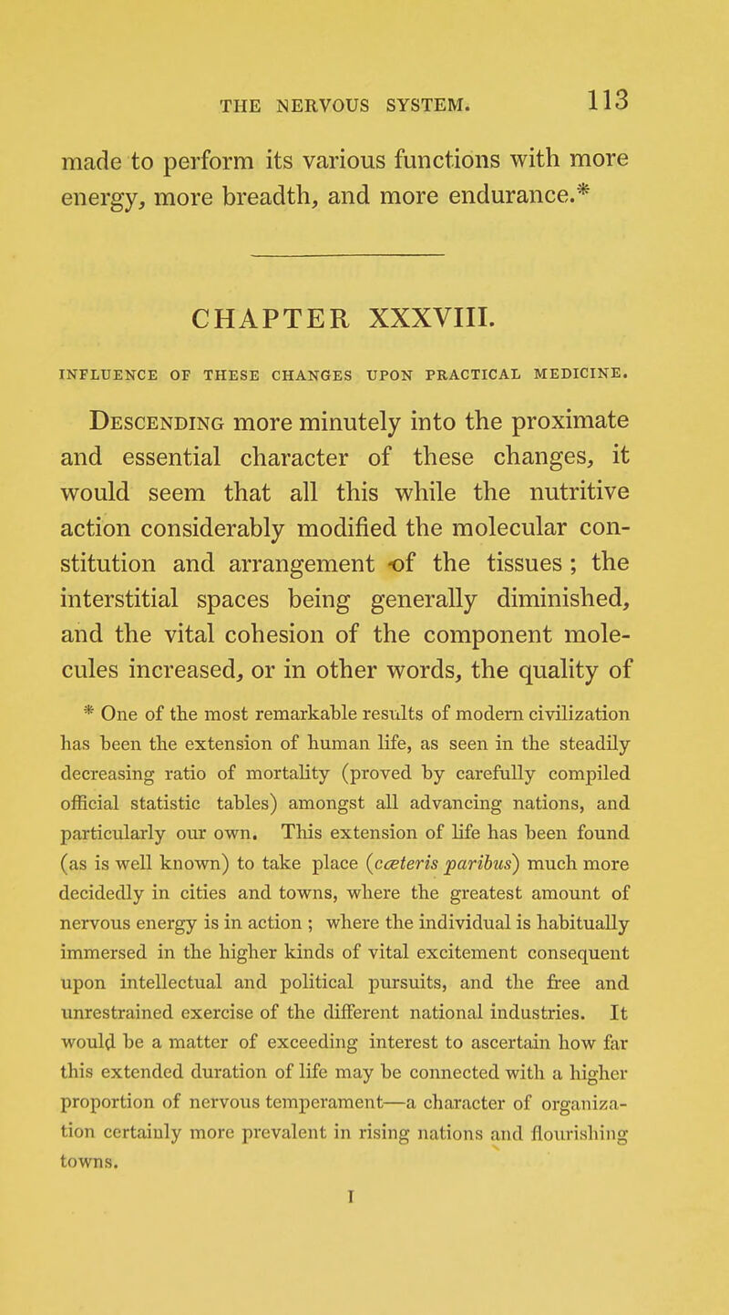 made to perform its various functions with more energy, more breadth, and more endurance.* CHAPTER XXXVIII. INFLUENCE OF THESE CHANGES UPON PRACTICAL MEDICINE. Descending more minutely into the proximate and essential character of these changes, it would seem that all this while the nutritive action considerably modified the molecular con- stitution and arrangement of the tissues; the interstitial spaces being generally diminished, and the vital cohesion of the component mole- cules increased, or in other words, the quality of * One of the most remarkable results of modem civilization has been the extension of human life, as seen in the steadily decreasing ratio of mortality (proved by carefully compiled official statistic tables) amongst all advancing nations, and particularly our own. This extension of life has been found (as is well known) to take place (cceteris paribus) much more decidedly in cities and towns, where the greatest amount of nervous energy is in action ; where the individual is habitually immersed in the higher kinds of vital excitement consequent upon intellectual and political pursuits, and the free and unrestrained exercise of the different national industries. It would be a matter of exceeding interest to ascertain how far this extended duration of life may be connected with a higher proportion of nervous temperament—a character of organiza- tion certainly more prevalent in rising nations and flourishing towns. I