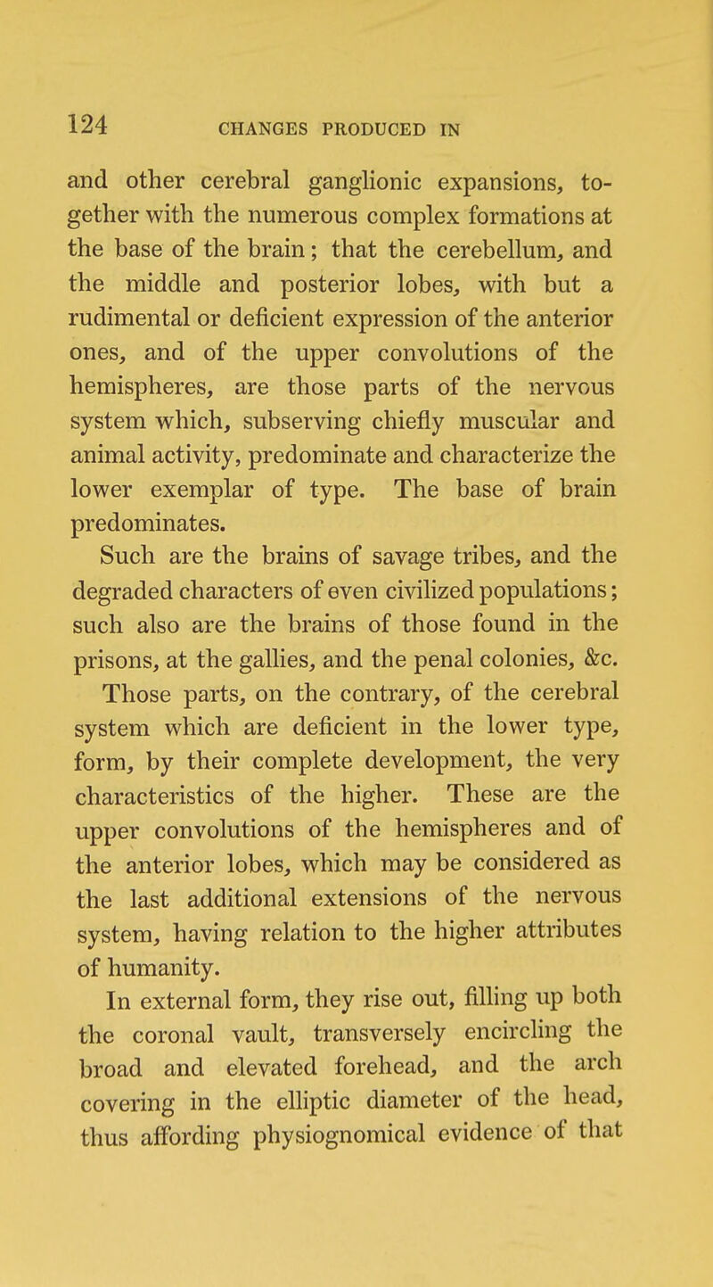 and other cerebral ganglionic expansions, to- gether with the numerous complex formations at the base of the brain; that the cerebellum, and the middle and posterior lobes, with but a rudimental or deficient expression of the anterior ones, and of the upper convolutions of the hemispheres, are those parts of the nervous system which, subserving chiefly muscular and animal activity, predominate and characterize the lower exemplar of type. The base of brain predominates. Such are the brains of savage tribes, and the degraded characters of even civilized populations; such also are the brains of those found in the prisons, at the gallies, and the penal colonies, &c. Those parts, on the contrary, of the cerebral system which are deficient in the lower type, form, by their complete development, the very characteristics of the higher. These are the upper convolutions of the hemispheres and of the anterior lobes, which may be considered as the last additional extensions of the nervous system, having relation to the higher attributes of humanity. In external form, they rise out, filling up both the coronal vault, transversely encircling the broad and elevated forehead, and the arch covering in the elliptic diameter of the head, thus affording physiognomical evidence of that