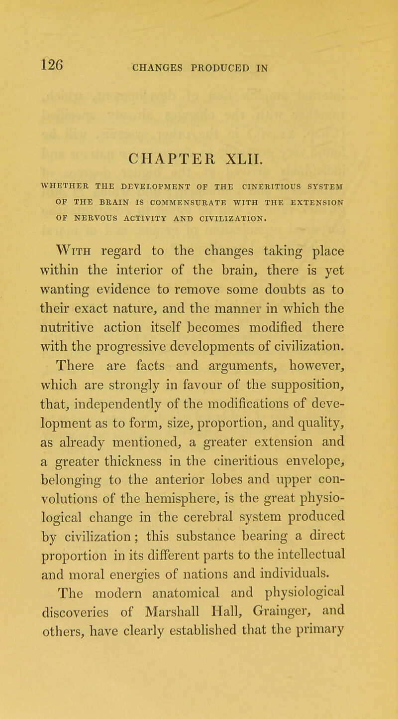 CHAPTER XLII. WHETHER THE DEVELOPMENT OF THE CINERITIOUS SYSTEM OF THE BRAIN IS COMMENSURATE WITH THE EXTENSION OF NERVOUS ACTIVITY AND CIVILIZATION. With regard to the changes taking place within the interior of the brain, there is yet wanting evidence to remove some doubts as to their exact nature, and the manner in which the nutritive action itself becomes modified there with the progressive developments of civilization. There are facts and arguments, however, which are strongly in favour of the supposition, that, independently of the modifications of deve- lopment as to form, size, proportion, and quality, as already mentioned, a greater extension and a greater thickness in the cineritious envelope, belonging to the anterior lobes and upper con- volutions of the hemisphere, is the great physio- logical change in the cerebral system produced by civihzation; this substance bearing a direct proportion in its different parts to the intellectual and moral energies of nations and individuals. The modern anatomical and physiological discoveries of Marshall Hall, Grainger, and others, have clearly established that the primary