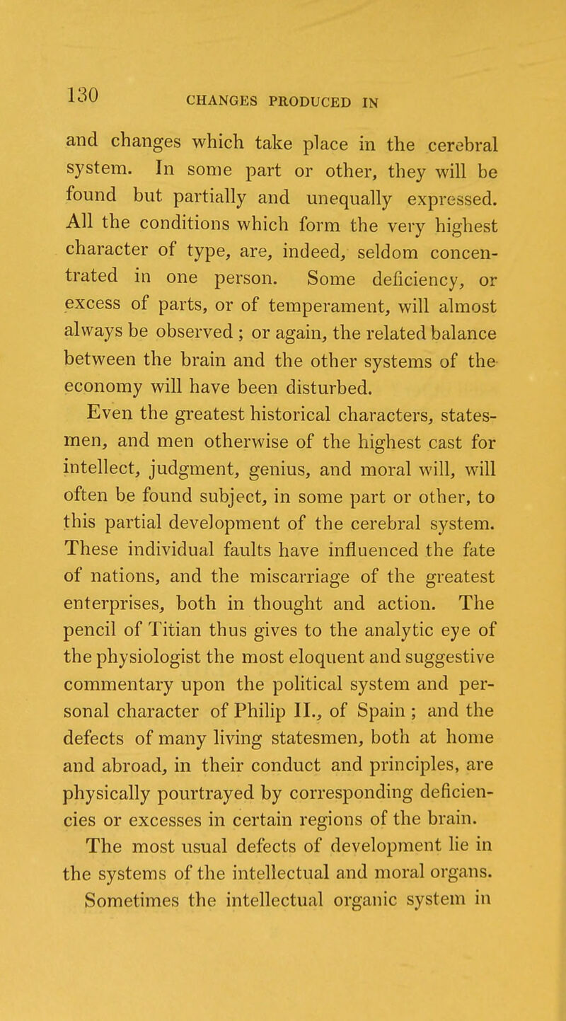 CHANGES PRODUCED IN and changes which take place in the cerebral system. In some part or other, they will be found but partially and unequally expressed. All the conditions which form the very highest character of type, are, indeed, seldom concen- trated in one person. Some deficiency, or excess of parts, or of temperament, will almost always be observed ; or again, the related balance between the brain and the other systems of the economy will have been disturbed. Even the greatest historical characters, states- men, and men otherwise of the highest cast for intellect, judgment, genius, and moral will, will often be found subject, in some part or other, to this partial development of the cerebral system. These individual faults have influenced the fate of nations, and the miscarriage of the greatest enterprises, both in thought and action. The pencil of Titian thus gives to the analytic eye of the physiologist the most eloquent and suggestive commentary upon the pohtical system and per- sonal character of Philip II., of Spain ; and the defects of many living statesmen, both at home and abroad, in their conduct and principles, are physically pourtrayed by corresponding deficien- cies or excesses in certain regions of the brain. The most usual defects of development lie in the systems of the intellectual and moral organs. Sometimes the intellectual organic system in