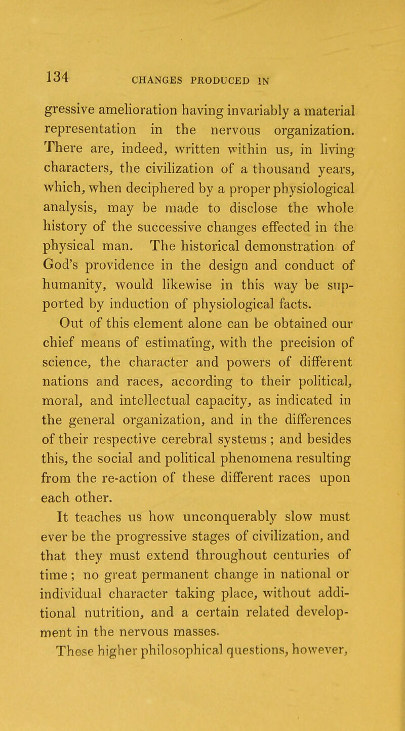 gressive amelioration having invariably a material representation in the nervous organization. There are, indeed, written within us, in living characters, the civihzation of a thousand years, which, when deciphered by a proper physiological analysis, may be made to disclose the whole history of the successive changes effected in the physical man. The historical demonstration of God's providence in the design and conduct of humanity, would likewise in this way be sup- ported by induction of physiological facts. Out of this element alone can be obtained our chief means of estimating, with the precision of science, the character and powers of different nations and races, according to their political, moral, and intellectual capacity, as indicated in the general organization, and in the differences of their respective cerebral systems ; and besides this, the social and political phenomena resulting from the re-action of these different races upon each other. It teaches us how unconquerably slow must ever be the progressive stages of civilization, and that they must extend throughout centuries of time; no great permanent change in national or individual character taking place, without addi- tional nutrition, and a certain related develop- ment in the nervous masses. These higher philosophical questions, however,