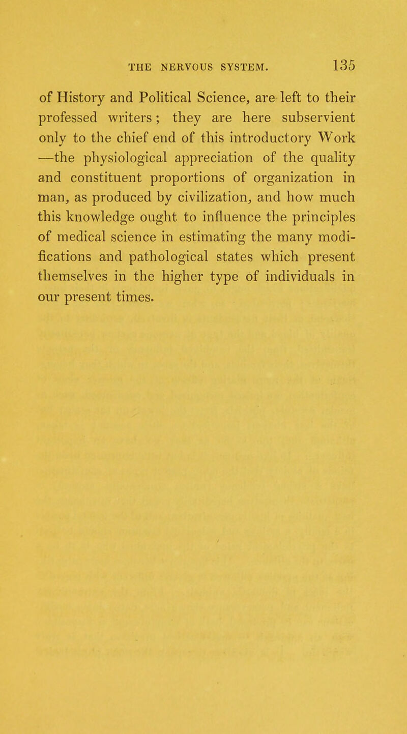 of History and Political Science, are left to their professed writers; they are here subservient only to the chief end of this introductory Work —the physiological appreciation of the quality and constituent proportions of organization in man, as produced by civilization, and how much this knowledge ought to influence the principles of medical science in estimating the many modi- fications and pathological states which present themselves in the higher type of individuals in our present times.