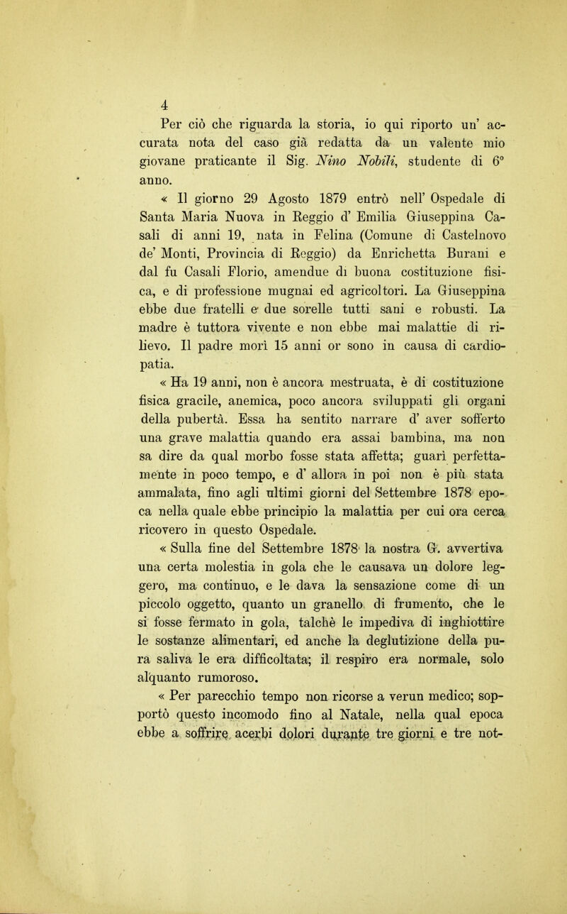 Per ciò che riguarda la storia, io qui riporto un' ac- curata nota del caso già redatta da un valente mio giovane praticante il Sig. Nino Nobili, studente di 6 anno. « 11 giorno 29 Agosto 1879 entrò nelF Ospedale di Santa Maria Nuova in Keggio d' Emilia Giuseppina Ca- sali di anni 19, nata in Felina (Comune di Castelnovo de' Monti, Provincia di Keggio) da Enrichetta Burani e dal fu Casali Florio, amendue di buona costituzione fìsi- ca, e di professione mugnai ed agricoltori. La Giuseppina ebbe due fratelli e* due sorelle tutti sani e robusti. La madre è tuttora vivente e non ebbe mai malattie di ri- lievo. Il padre mori 15 anni or sono in causa di cardio- patia. « Ha 19 anni, non è ancora mestruata, è di costituzione fisica gracile, anemica, poco ancora sviluppati gli organi della pubertà. Essa ha sentito narrare d' aver sofferto una grave malattia quando era assai bambina, ma non sa dire da qual morbo fosse stata affetta; guari perfetta- mente in poco tempo, e d' allora in poi non è più stata ammalata, fino agli ultimi giorni del Settembre 1878 epo- ca nella quale ebbe principio la malattia per cui ora cerca ricovero in questo Ospedale. « Sulla fine del Settembre 1878 la nostra G. avvertiva una certa molestia in gola che le causava un dolore leg- gero, ma continuo, e le dava la sensazione come di un piccolo oggetto, quanto un granello di frumento, che le si fosse fermato in gola, talché le impediva di inghiottire le sostanze alimentari, ed anche la deglutizione della pu- ra saliva le era difficoltata; il respiro era normale» solo alquanto rumoroso. « Per parecchio tempo non ricorse a verun medico; sop- portò questo incomodo fino al Natale, nella qual epoca ebbe a soJBfri?:Q, acejqbi dolori du^r^Alt^ tre giorni e tre not-