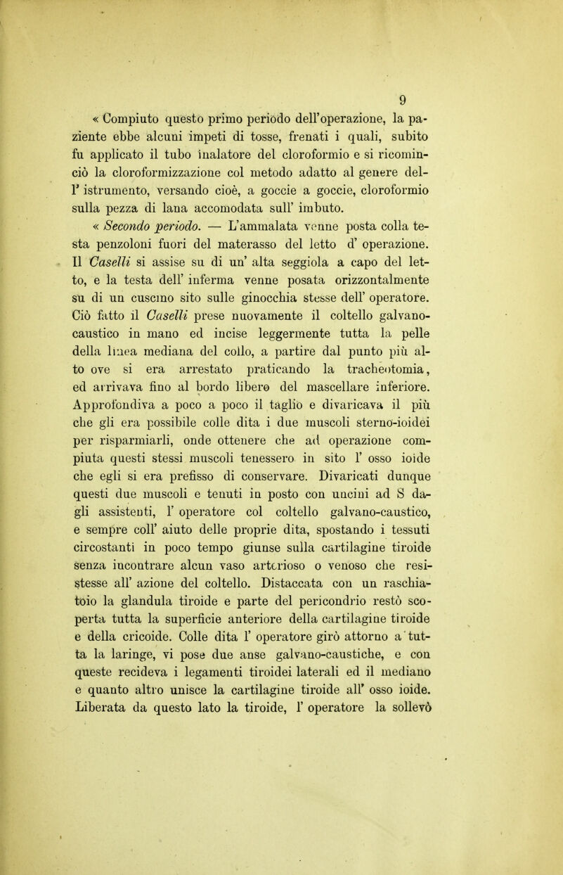 « Compiuto questo primo periodo dell'operazione, la pa- ziente ebbe alcuni impeti di tosse, frenati i quali, subito fu applicato il tubo inalatore del cloroformio e si ricomin- ciò la cloroformizzazione col metodo adatto al genere del- l' istrumento, versando cioè, a goccie a goccio, cloroformio sulla pezza di lana accomodata sulF imbuto. « Secondo periodo. — L'ammalata venne posta colla te- sta penzoloni fuori del materasso del letto d' operazione. Il Caselli si assise su di un alta seggiola a capo del let- to, e la testa dell' inferma venne posata orizzontalmente su di un cuscino sito sulle ginocchia stesse dell' operatore. Ciò fatto il Caselli prese nuovamente il coltello galvano- caustico in mano ed incise leggermente tutta la pelle della linea mediana del collo, a partire dal punto più al- to ove si era arrestato praticando la tracheotomia, ed arrivava fino al bordo libero del mascellare inferiore. Approfondiva a poco a poco il taglio e divaricava il più che gli era possibile colle dita i due muscoli sterno-ioidei per risparmiarli, onde ottenere che ad operazione com- piuta questi stessi muscoli tenessero in sito 1' osso ioide che egli si era prefisso di conservare. Divaricati dunque questi due muscoli e tenuti ìq posto con uncini ad S da- gli assistenti, 1' operatore col coltello galvano-caustico, e sempre coli' aiuto delle proprie dita, spostando i tessuti circostanti in poco tempo giunse sulla cartilagine tiroide senza incontrare alcun vaso arterioso o venoso che resi- stesse all' azione del coltello. Distaccata con un raschia- toio la gianduia tiroide e parte del pericondrio restò sco- perta tutta la superficie anteriore della cartilagine tiroide e della cricoide. Colle dita 1' operatore girò attorno a tut- ta la laringe, vi pose due anse galvano-caustiche, e con queste recideva i legamenti tiroidei laterali ed il mediano e quanto altro unisce la cartilagine tiroide all' osso ioide. Liberata da questo lato la tiroide, 1' operatore la sollevò