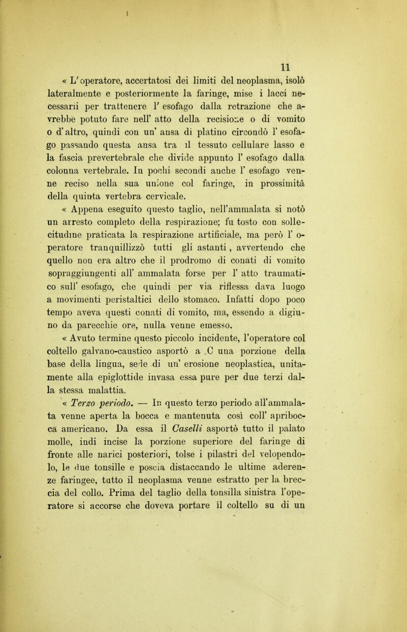 « L'operatore, accertatosi dei limiti del neoplasma, isolò lateralmente e posteriormente la faringe, mise i lacci ne- cessani per trattenere 1' esofago dalla retrazione che a- vrebbe potuto fare nell' atto della recisione o di vomito 0 d'altro, quindi con un' ansa di platino circondò l'esofa- go passando questa ansa tra il tessuto cellulare lasso e la fascia prevertebrale che divide appunto 1' esofago dalla colonna vertebrale. In pochi secondi anche 1' esofago ven- ne reciso nella sua unione col faringe, in prossimità della quinta vertebra cervicale. « Appena eseguito questo taglio, nell'ammalata si notò un arresto completo della respirazione; fu tosto con solle- citudine praticata la respirazione artificiale, ma però 1' o- peratore tranquillizzò tutti gli astanti, avvertendo che quello non era altro che il prodromo di conati di vomito sopraggiungenti all' ammalata forse per 1' atto traumati- co sul!' esofago, che quindi per via riflessa dava luogo a movimenti peristaltici dello stomaco. Infatti dopo poco tempo aveva questi conati di vomito, ma, essendo a digiu- no da parecchie ore, nulla venne emesso. « Avuto termine questo piccolo incidente, l'operatore col coltello galvano-caustico asportò a C una porzione della base della lingua, serie di un erosione neoplastica, unita- mente alla epiglottide invasa essa pure per due terzi dal- la stessa malattia. « Terzo periodo, — Irs questo terzo periodo all'ammala- ta venne aperta la bocca e mantenuta così coli' apriboc- ca americano. Da essa il Caselli asportò tutto il palato molle, indi incise la porzione superiore del faringe di fronte alle narici posteriori, tolse i pilastri del velopendo- lo, le (ine tonsille e poscia distaccando le ultime aderen- ze faringee, tutto il neoplasma venne estratto per la brec- cia del collo. Prima del taglio della tonsilla sinistra l'ope- ratore si accorse che doveva portare il coltello su di un