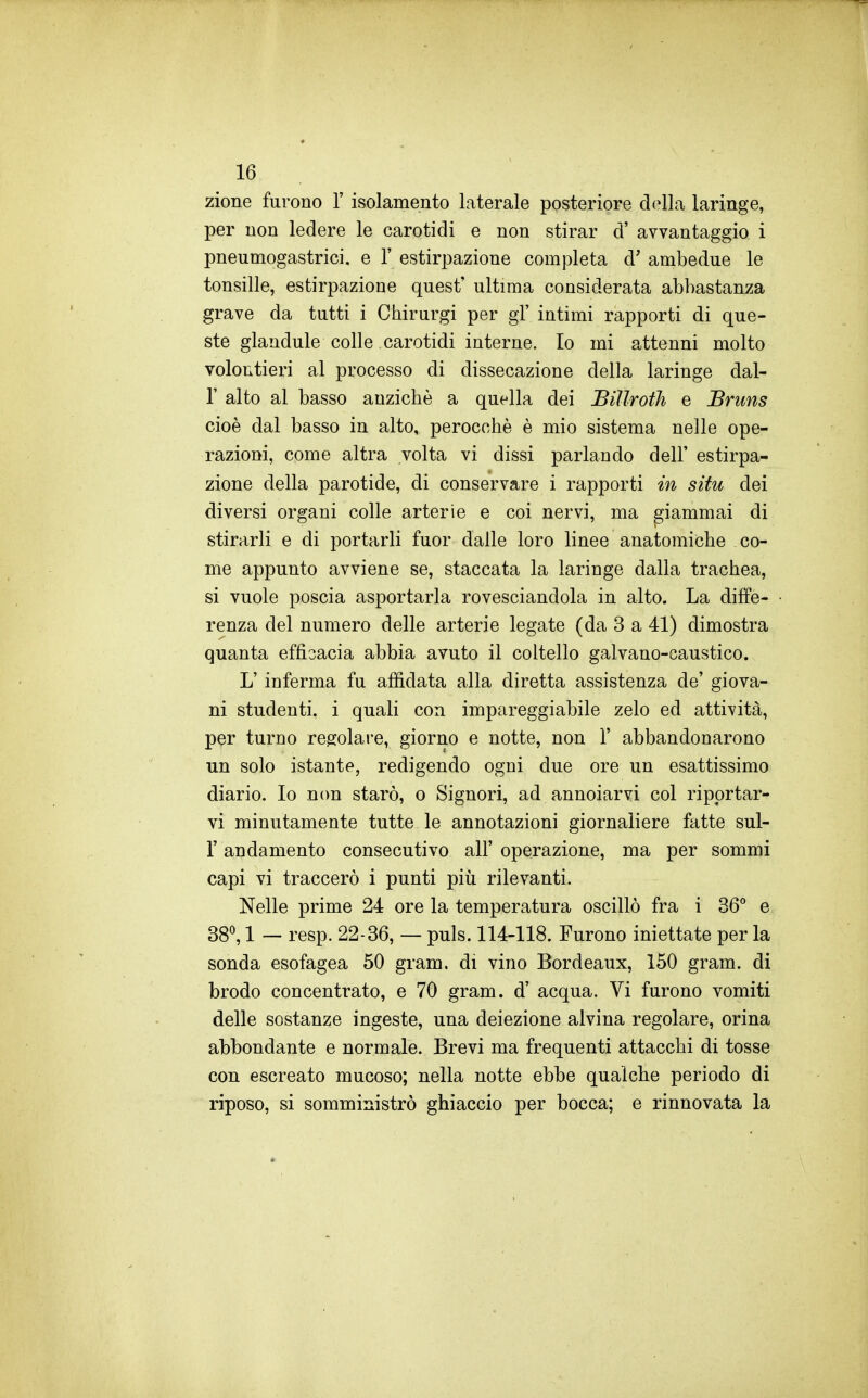 zione furono 1' isolamento laterale posteriore della laringe, per non ledere le carotidi e non stirar d' avvantaggio i pneumogastrici, e 1' estirpazione completa d' ambedue le tonsille, estirpazione quest' ultima considerata abbastanza grave da tutti i Chirurgi per gì' intimi rapporti di que- ste glandule colle carotidi interne. Io mi attenni molto volontieri al processo di dissecazione della laringe dal- l' alto al basso anziché a quella dei Biìlroih e JBruns cioè dal basso in alto, perocché é mio sistema nelle ope- razioni, come altra volta vi dissi parlando dell' estirpa- zione della parotide, di conservare i rapporti in situ dei diversi organi colle arterie e coi nervi, ma giammai di stirarli e di portarli fuor dalle loro linee anatomiche co- me appunto avviene se, staccata la laringe dalla trachea, si vuole poscia asportarla rovesciandola in alto. La diffe- renza del numero delle arterie legate (da 3 a 41) dimostra quanta efficacia abbia avuto il coltello galvano-caustico. L'inferma fu affidata alla diretta assistenza de' giova- ni studenti, i quali con impareggiabile zelo ed attività, per turno regolare, giorno e notte, non 1' abbandonarono un solo istante, redigendo ogni due ore un esattissimo diario. Io non starò, o Signori, ad annoiarvi col riportar- vi minutamente tutte le annotazioni giornaliere fatte sul- r andamento consecutivo all' operazione, ma per sommi capi vi traccerò i punti più rilevanti. Nelle prime 24 ore la temperatura oscillò fra i 36° e 38^ 1 — resp. 22-36, — puls. 114-118. Furono iniettate per la sonda esofagea 50 gram. di vino Bordeaux, 150 gram. di brodo concentrato, e 70 gram. d' acqua. Vi furono vomiti delle sostanze ingeste, una deiezione alvina regolare, orina abbondante e normale. Brevi ma frequenti attacchi di tosse con escreato mucoso; nella notte ebbe qualche periodo di riposo, si somministrò ghiaccio per bocca; e rinnovata la