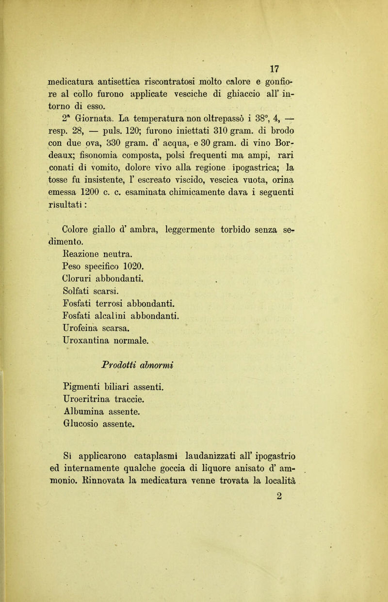 medicatura antisettica riscontratosi molto calore e gonfio- re al collo furono applicate vesciche di ghiaccio all' in- torno di esso. 2* Giornata. La temperatura non oltrepassò i 38°, 4, — resp. 28, — puls. 120; furono iniettati 310 gram. di brodo con due pva, 330 gram. d' acqua, e 30 gram. di vino Bor- deaux; fisonomia composta, polsi frequenti ma ampi, rari conati di vomito, dolore vivo alla regione ipogastrica; la tosse fu insistente, 1' escreato viscido, vescica vuota, orina emessa 1200 c. c. esaminata chimicamente dava i seguenti risultati : Colore giallo d' ambra, leggermente torbido senza se- dimento. Eeazione neutra. Peso specifico 1020. Cloruri abbondanti. Solfati scarsi. Fosfati terrosi abbondanti. Fosfati alcalini abbondanti. Urofeina scarsa. Uroxantina normale. Prodotti abnormi Pigmenti biliari assenti. Uroeritrina traccie. Albumina assente. Glucosio assente. Si applicarono cataplasmi laudanizzati all' ipogastrio ed internamente qualche goccia di liquore anisato d' am- monio. Kinnovata la medicatura venne trovata la località 2